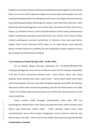 TP4 SMK NEGERI 1 PUNGGING
October23,2013
pengaturan yang tegas tentang wewenang dan kebijaksanaan penyelenggaraan siaran televisi.
Dalam era ini siaran televisi dipahami sebagai siaran-siaran dalam bentuk gambar dan suara
yang dapat ditangkap (dilihat dan didengarkan) oleh umum, baik dengan system pemancaran
lewat gelombang-gelombang elektromagnetik maupun lewat kabel-kabel (television cable).
Wewenang untuk penyelenggaraan siaran televisi hanya ada pada pemerintah, dalam hal ini
Deppen, c.q. Direktorat Televisi/ Televisi Republik Indonesia. Namun dalam pelaksanaannya
Deppen membenarkan partisipasi pemerintah daerah atau instansi resmi lainnya di dalam
investasi pembangunan prasarana pertelevisian di Indonesia sesuai pola yang disusun
Deppen. Closed Circuit Television (CCTV) dalam era ini sudah dikenal untuk keperluan
khusus, terutama keperluasn pendidikan dan ilmu pengetahuan dengan pengaturan khusus
dan mendapat izin terlebih dulu dari Deppen.
2. Era Pembaruan Tahap II (20 Agst 1986 – 20 Okt 1987).
Era ini ditandai dengan keluarnya Kepmenpen No. 167/B/KEP/MENPEN/1986
tentang penyelenggaraan siaran televisi di Indonesia. Aturan baru ini sekaligus mengenalkan
5 hal baru di dunia pertelevisian Indonesia yaitu : siaran televisi, stasiun relai, antena
parabola, sistem distribusi dan sistem closed circuit. - Siaran televisi adalah siaran-siaran
dalam bentuk gambar dan suara yang dapat ditangkap langsung untuk dilihat dan didengar
oleh umum, melalui sistem pemancaran gelombang radio dan atau kabel maupun serat optik.
- Stasiun relai adalah stasiun yang meneruskan siaran televisi dari stasiun pemancar ke arah
sasaran yang dituju.
Antena parabola adalah perangkat telekomunikasi bukan milik TVRI atau
penyelenggaran telekomunikasi untuk umum yang digunakan hanya untuk menerima siaran
televisi yang dipancarkan melalui satelit. - Sistem distribusi adalah sistem untuk
menyebarluaskan siaran televisi dengan menggunakan stasiun pemancar ulang dan atau
kabel maupun serat optik. - Sistem closed sircuit adalah sistem penyiaran yang distribusinya
 