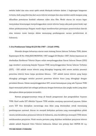 TP4 SMK NEGERI 1 PUNGGING
October23,2013
melalui kabel dan atau serat optik untuk khalayak terbatas dalam 1 lingkungan bangunan
tertentu, baik yang diterima dari acara televisi setempat dan atau melalui satelit maupun yang
dihasilkan pemutaran kembali rekaman video atau film. Meski aturan ini secara tegas
menyatakan kewenangan menyelenggarakan siaran televise hanya ada pada pemerintah, tapi
dalam pelaksanaannya Deppen masih dapat membenarkan partisipasi pemerintahan daerah
atau instansi resmi lainnya dalam menunjang pembangunan sarana pertelevisian di
Indonesia.
3. Era Pembaruan Tahap III (20 Okt 1987 – 24 Juli 1990).
Ditandai dengan keluarnya aturan main tentang Siaran Saluran Terbatas TVRI, dalam
Kepmenpen RI No 190A/KEP/MENPEN/ 1987 tanggal 20 Oktober 1987. Dalam keputusan ini
disebutkan Direktorat Televisi Depen selain menyelenggarakan Siaran Saluran Umum (SSU)
juga memberi wewenang kepada Yayasan TVRI menyelenggarakan Siaran Saluran Terbatas
(SST). - SSU adalah siaran televisi yang ditangkap langsung oleh umum melalui pesawat
penerima televisi biasa tanpa peralatan khusus. - SST adalah siaran televisi yang hanya
ditangkap pelanggan melalui pesawat penerima televisi biasa yang dilengkapi dengan
peralatan khusus. Dalam menyelenggarakan SST, sesuai kemampuan yang ada Yayasan TVRI
dapat menunjuk pihak lain sebagai pelaksana dengan ketentuan dan jangka waktu yang akan
ditetapkan dalam perjanjian tersendiri.
Namun pengoperasiannya tetap di bawah pengawasan dan pengendalian Yayasan
TVRI. Hasil usaha SST dikelola Yayasan TVRI untukm enunjang operasional yayasan. Dalam
acara SST bisa disisipkan siaranniaga atau iklan yang diutamakan untuk menunjang
pembangunan nasional. Aturan ini menjadi kebijakan pertama yang memungkinkan pihak
swasta melaksanakan penyiaran televisi di Indonesia, atau berakhirnya monopoli TVRI dalam
melaksanakan penyiaran. Pihak swasta pertama yang diijinkan melalukan penyiaran televisi
adalah adalah Rajawali Citra Televisi Indonesia. Keluar izin prinsip dari DEPEN RI c.q.
 