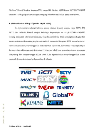TP4 SMK NEGERI 1 PUNGGING
October23,2013
Direktur Televisi/Direktur Yayasan TVRI tanggal 28 Oktober 1987 Nomor 557/DIR/TV/1987
untuk RCTI sebagai pihak swasta pertama yang diizinkan melakukan penyiaran televisi.
4. Era Pembaruan Tahap IV ( mulai 24 Juli 1990).
Era ini melatarbelakangi lahirnya empat stasiun televisi swasta, yakni SCTV, TPI,
ANTV, dan Indosiar. Diawali dengan keluarnya Kepmenpen No 111/KEP/MENPEN/1990
tentang penyiaran televisi di Indonesia, yang kian membuka kran kemungkinan bagi pihak
swasta untuk melaksanakan penyiaran televisi di Indonesia. Menyusul RCTI, secara berturut-
turut kemudian izin penyelenggaraan SST diberikan kepada PT. Surya Citra Televisi (SCTV) di
Surabaya dan sekitarnya pada 1 Agustus 1990 secara lokal, yang kemudian dengan keluarnya
izin prinsip dari Deppen tanggal 30 Jan 1993, SCTV diperbolehkan menyelenggarakan siaran
nasional, dengan ketentuan berkedudukan di Jakarta.
 