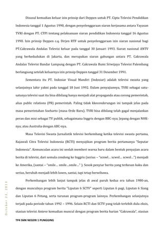 TP4 SMK NEGERI 1 PUNGGING
October23,2013
Disusul kemudian keluar izin prinsip dari Deppen untuk PT. Cipta Televisi Pendidikan
Indonesia tanggal 1 Agustus 1990, dengan penyelenggaraan siaran kerjasama antara Yayasan
TVRI dengan PT. CTPI tentang pelaksanaan siaran pendidikan Indonesia tanggal 16 Agustus
1990. Izin prinsip Deppen c.q. Dirjen RTF untuk penyelenggaraan izin siaran nasional bagi
PT.Cakrawala Andalas Televisi keluar pada tanggal 30 Januari 1993. Siaran nasional ANTV
yang berkedudukan di Jakarta, dan merupakan siaran gabungan antara PT. Cakrawala
Andalas Televisi Bandar Lampung dengan PT. Cakrawala Bumi Sriwijaya Televisi Palembang
berlangsung setelah keluarnya izin prinsip Deppen tanggal 31 Desember 1991.
Sementara itu PT. Indosiar Visual Mandiri (Indosiar) adalah televisi swasta yang
selanjutnya lahir yakni pada tanggal 18 Juni 1992. Dalam penyajiannya, TVRI sebagai satu-
satunya televisi saat itu bisa dibilang hanya menjadi alat propaganda atau corong pemerintah,
alias public relations (PR) pemerintah. Paling tidak kkecenderungan ini tampak jelas pada
masa pemerintahan Soeharto (masa Orde Baru). TVRI bisa dibilang telah gagal menjalankan
peran dan misi sebagai TV publik, sebagaimana Inggris dengan BBC-nya; Jepang dengan NHK-
nya; atau Australia dengan ABC-nya.
Masa Televisi Swasta Jurnalistik televisi berkembang ketika televisi swasta pertama,
Rajawali Citra Televisi Indonesia (RCTI) menyajikan program berita pertamanya ”Seputar
Indonesia”. Kemunculan acara ini seolah memberi warna baru dalam bentuk penyajian acara
berita di televisi, dari semula condong ke Inggris (serius – “scowl… scwol… scwol…”) menjadi
ke Amerika, (santai – “smile… smile…smile…” ). Sosok penyiar berita yang terkesan kaku dan
serius, berubah menjadi lebih luwes, santai, tapi tetap berwibawa.
Perkembangan lebih lanjut tampak jelas di awal paruh kedua era tahun 1980-an,
dengan munculnya program berita ”Liputan 6 SCTV” seperti Liputan 6 pagi, Liputan 6 Siang
dan Liputan 6 Petang, serta turunan program-program lainnya. Perkembangan selanjutnya
terjadi pada periode tahun 1992 – 1996. Selain RCTI dan SCTV yang telah terlebih dulu eksis,
stasiun televisi Anteve kemudian muncul dengan program berita harian “Cakrawala”, stasiun
 