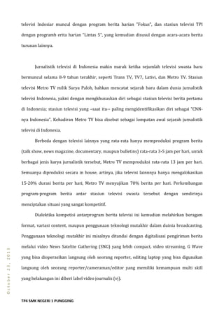 TP4 SMK NEGERI 1 PUNGGING
October23,2013
televisi Indosiar muncul dengan program berita harian ”Fokus”, dan stasiun televisi TPI
dengan programb erita harian ”Lintas 5”, yang kemudian disusul dengan acara-acara berita
turunan lainnya.
Jurnalistik televisi di Indonesia makin marak ketika sejumlah televisi swasta baru
bermuncul selama 8-9 tahun terakhir, seperti Trans TV, TV7, Lativi, dan Metro TV. Stasiun
televisi Metro TV milik Surya Paloh, bahkan mencatat sejarah baru dalam dunia jurnalistik
televisi Indonesia, yakni dengan mengkhususkan diri sebagai stasiun televisi berita pertama
di Indonesia; stasiun televisi yang –saat itu-- paling mengidentifikasikan diri sebagai ”CNN-
nya Indonesia”. Kehadiran Metro TV bisa disebut sebagai lompatan awal sejarah jurnalistik
televisi di Indonesia.
Berbeda dengan televisi lainnya yang rata-rata hanya memproduksi program berita
(talk show, news magazine, documentary, maupun bulletins) rata-rata 3-5 jam per hari, untuk
berbagai jenis karya jurnalistik tersebut, Metro TV memproduksi rata-rata 13 jam per hari.
Semuanya diproduksi secara in house, artinya, jika televisi lainnnya hanya mengalokasikan
15-20% durasi berita per hari, Metro TV menyajikan 70% berita per hari. Perkembangan
program-program berita antar stasiun televisi swasta tersebut dengan sendirinya
menciptakan situasi yang sangat kompetitif.
Dialektika kompetisi antarprogram berita televisi ini kemudian melahirkan beragam
format, variasi content, maupun penggunaan teknologi mutakhir dalam duinia broadcasting.
Penggunaan teknologi mutakhir ini misalnya ditandai dengan digitalisasi pengiriman berita
melalui video News Satelite Gathering (SNG) yang lebih compact, video streaming, G Wave
yang bisa dioperasikan langsung oleh seorang reporter, editing laptop yang bisa digunakan
langsung oleh seorang reporter/cameraman/editor yang memiliki kemampuan multi skill
yang belakangan ini diberi label video journalis (vj).
 
