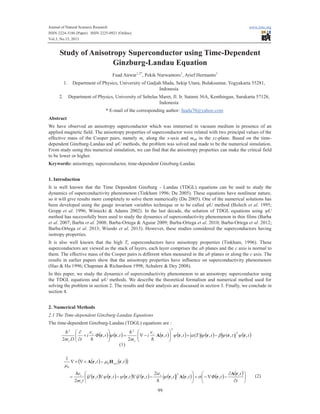 Journal of Natural Sciences Research www.iiste.org 
ISSN 2224-3186 (Paper) ISSN 2225-0921 (Online) 
Vol.3, No.15, 2013 
Study of Anisotropy Superconductor using Time-Dependent 
Ginzburg-Landau Equation 
Fuad Anwar1,2*, Pekik Nurwantoro1, Arief Hermanto1 
1. Department of Physics, University of Gadjah Mada, Sekip Utara, Bulaksumur, Yogyakarta 55281, 
Indonesia 
2. Department of Physics, University of Sebelas Maret, Jl. Ir. Sutami 36A, Kenthingan, Surakarta 57126, 
Indonesia 
* E-mail of the corresponding author: fuada70@yahoo.com 
Abstract 
We have observed an anisotropy superconductor which was immersed in vacuum medium in presence of an 
applied magnetic field. The anisotropy properties of superconductor were related with two principal values of the 
effective mass of the Cooper pairs, namely mc along the x-axis and mab in the yz-plane. Based on the time-dependent 
Ginzburg-Landau and yU methods, the problem was solved and made to be the numerical simulation. 
From study using this numerical simulation, we can find that the anisotropy properties can make the critical field 
to be lower or higher. 
Keywords: anisotropy, superconductor, time-dependent Ginzburg-Landau 
1. Introduction 
It is well known that the Time Dependent Ginzburg - Landau (TDGL) equations can be used to study the 
dynamics of superconductivity phenomenon (Tinkham 1996; Du 2005). These equations have nonlinear nature, 
so it will give results more completely to solve them numerically (Du 2005). One of the numerical solutions has 
been developed using the gauge invariant variables technique or to be called yU method (Bolech et al. 1995; 
Gropp et al. 1996; Winiecki & Adams 2002). In the last decade, the solution of TDGL equations using yU 
method has successfully been used to study the dynamics of superconductivity phenomenon in thin films (Barba 
et al. 2007; Barba et al. 2008; Barba-Ortega & Aguiar 2009; Barba-Ortega et al. 2010; Barba-Ortega et al. 2012; 
Barba-Ortega et al. 2013; Wisodo et al. 2013). However, these studies considered the superconductors having 
isotropy properties. 
It is also well known that the high Tc superconductors have anisotropy properties (Tinkham, 1996). These 
superconductors are viewed as the stack of layers, each layer comprises the ab planes and the c axis is normal to 
them. The effective mass of the Cooper pairs is different when measured in the ab planes or along the c axis. The 
results in earlier papers show that the anisotropy properties have influence on superconductivity phenomenon 
(Hao & Hu 1996; Chapman & Richardson 1998; Achalere & Dey 2008). 
In this paper, we study the dynamics of superconductivity phenomenon in an anisotropy superconductor using 
the TDGL equations and yU methods. We describe the theoretical formalism and numerical method used for 
solving the problem in section 2. The results and their analysis are discussed in section 3. Finally, we conclude in 
section 4. 
2. Numerical Methods 
2.1 The Time-dependent Ginzburg-Landau Equations 
The time-dependent Ginzburg-Landau (TDGL) equations are : 
m 
y y y y y s 
99 
(1) 
(2) 
e 
i 
ö 
æ 
ö 
( ) ( ) ( t ) ( t ) T ( t ) t ( t ) 
m 
Φ t t 
e 
i 
æ 
¶ 
m D t 
s 
s 
s 
s 
, , ( ) , ( , ) , 
2 
, , 
2 
2 
2 2 2 
r r r r r A r r y y b y a y y - + ÷ ÷ø 
ç çè 
- Ñ = ÷ ÷ø 
ç çè 
+ 
¶ 
h 
h 
h 
h 
( ( ) ( )) 
Ñ´ Ñ´ - 
A r H r 
( ) ( ) ( ) ( ) ( ) ( ) ( ) ( ) 
ö 
÷ø 
æ 
çè 
¶ 
÷ø 
ö 
¶ 
+ - Ñ - æ 
e 
= Ñ - Ñ - 
çè 
t 
t 
t t Φ t 
ie 
t t t t 
s 
m i 
t t 
s 
s 
ext 
, 
, , , 
2 
, , , , 
2 
, , 
1 
2 
0 
0 
A r 
r r r r r A r r 
m 
h 
h 
 
