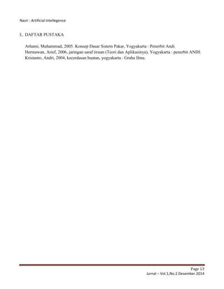 Nasri : Artificial Intellegence
Page 13
Jurnal – Vol.1,No.2.Desember.2014
L. DAFTAR PUSTAKA
Arhami, Muhammad, 2005. Konsep Dasar Sistem Pakar, Yogyakarta : Penerbit Andi.
Hermawan, Arief, 2006, jaringan saraf tiruan (Teori dan Aplikasinya), Yogyakarta : penerbit ANDI.
Kristanto, Andri, 2004, kecerdasan buatan, yogyakarta : Graha Ilmu.
 