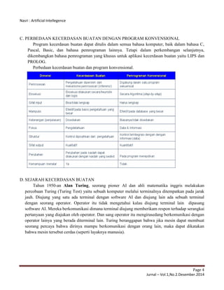 Nasri : Artificial Intellegence
Page 4
Jurnal – Vol.1,No.2.Desember.2014
C. PERBEDAAN KECERDASAN BUATAN DENGAN PROGRAM KONVENSIONAL
Program kecerdasan buatan dapat ditulis dalam semua bahasa komputer, baik dalam bahasa C,
Pascal, Basic, dan bahasa pemrograman lainnya. Tetapi dalam perkembangan selanjutnya,
dikembangkan bahasa pemrograman yang khusus untuk aplikasi kecerdasan buatan yaitu LIPS dan
PROLOG.
Perbedaan kecerdasan buatan dan program konvensional.
D. SEJARAH KECERDASAN BUATAN
Tahun 1950-an Alan Turing, seorang pioner AI dan ahli matematika inggris melakukan
percobaan Turing (Turing Test) yaitu sebuah komputer melalui terminalnya ditempatkan pada jarak
jauh. Diujung yang satu ada terminal dengan software AI dan diujung lain ada sebuah terminal
dengan seorang operator. Operator itu tidak mengetahui kalau diujung terminal lain dipasang
software AI. Mereka berkomunikasi dimana terminal diujung memberikam respon terhadap serangkai
pertanyaan yang diajukan oleh operator. Dan sang operator itu mengirasedang berkomunikasi dengan
operator lainya yang berada diterminal lain. Turing beranggapan bahwa jika mesin dapat membuat
seorang percaya bahwa dirinya mampu berkomunikasi dengan orang lain, maka dapat dikatakan
bahwa mesin tersebut cerdas (seperti layaknya manusia).
 