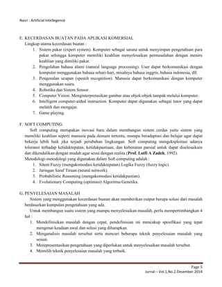 Nasri : Artificial Intellegence
Page 5
Jurnal – Vol.1,No.2.Desember.2014
E. KECERDASAN BUATAN PADA APLIKASI KOMERSIAL
Lingkup utama kecerdasan buatan :
1. Sistem pakar (expert system). Komputer sebagai sarana untuk menyimpan pengetahuan para
pakar sehingga komputer memiliki keahlian menyelesaikan permasalahan dengan meniru
keahlian yang dimiliki pakar.
2. Pengolahan bahasa alami (natural language processing). User dapat berkomunikasi dengan
komputer menggunakan bahasa sehari-hari, misalnya bahasa inggris, bahasa indonesia, dll.
3. Pengenalan ucapan (speech recognition). Manusia dapat berkomunikasi dengan komputer
menggunakan suara.
4. Robotika dan Sistem Sensor.
5. Computer Vision. Menginterpretasikan gambar atau objek-objek tampak melalui komputer.
6. Intelligent computer-aided instruction. Komputer dapat digunakan sebagai tutor yang dapat
melatih dan mengajar.
7. Game playing.
F. SOFT COMPUTING
Soft computing merupakan inovasi baru dalam membangun sistem cerdas yaitu sistem yang
memiliki keahlian seperti manusia pada domain tertentu, mampu beradaptasi dan belajar agar dapat
bekerja lebih baik jika terjadi perubahan lingkungan. Soft computing mengeksploitasi adanya
toleransi terhadap ketidaktepatan, ketidakpastiaan, dan kebenaran parsial untuk dapat diselesaikain
dan dikendalikan dengan mudah agar sesui dengan realita (Prof. Lotfi A Zadeh, 1992).
Metodologi-metodologi yang digunakan dalam Soft computing adalah :
1. Sitem Fuzzy (mengakomodasi ketidaktepatan) Logika Fuzzy (fuzzy logic).
2. Jaringan Saraf Tiruan (neural network).
3. Probabilistic Reasoning (mengakomodasi ketidakpastian).
4. Evolutionary Computing (optimasi) Algoritma Genetika.
G. PENYELESAIAN MASALAH
Sistem yang menggunakan kecerdasan buatan akan memberikan output berupa solusi dari masalah
berdasarkan kumpulan pengetahuan yang ada.
Untuk membangun suatu sistem yang mampu menyelesaikan masalah, perlu mempertimbangkan 4
hal :
1. Mendefinisikan masalah dengan cepat, pendefinisian ini mencakup spesifikasi yang tepat
mengenai keadaan awal dan solusi yang diharapkan.
2. Menganalisis masalah tersebut serta mencari beberapa teknik penyelesaian masalah yang
sesuai.
3. Merepresentasikan pengetahuan yang diperlukan untuk menyelesaikan masalah tersebut.
4. Memilih teknik penyelesaian masalah yang terbaik.
 