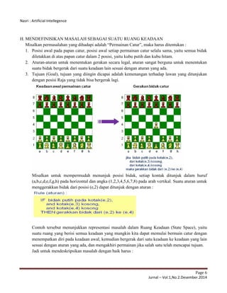 Nasri : Artificial Intellegence
Page 6
Jurnal – Vol.1,No.2.Desember.2014
H. MENDEFINISIKAN MASALAH SEBAGAI SUATU RUANG KEADAAN
Misalkan permasalahan yang dihadapi adalah “Permainan Catur”, maka harus ditentukan :
1. Posisi awal pada papan catur, posisi awal setiap permainan catur selalu sama, yaitu semua bidak
diletakkan di atas papan catur dalam 2 posisi, yaitu kubu putih dan kubu hitam.
2. Aturan-aturan untuk menentukan gerakan secara legal, aturan sangat berguna untuk menentukan
suatu bidak bergerak dari suatu keadaan lain sesuai dengan aturan yang ada.
3. Tujuan (Goal), tujuan yang diingin dicapai adalah kemenangan terhadap lawan yang ditunjukan
dengan posisi Raja yang tidak bisa bergerak lagi.
Misalkan untuk mempermudah menunjuk posisi bidak, setiap kontak ditunjuk dalam huruf
(a,b,c,d,e,f,g,h) pada horizontal dan angka (1,2,3,4,5,6,7,8) pada arah vertikal. Suatu aturan untuk
menggerakkan bidak dari posisi (e,2) dapat ditunjuk dengan aturan :
Contoh tersebut menunjukkan representasi masalah dalam Ruang Keadaan (State Space), yaitu
suatu ruang yang berisi semua keadaan yang mungkin kita dapat memulai bermain catur dengan
menempatkan diri pada keadaan awal, kemudian bergerak dari satu keadaan ke keadaan yang lain
sesuai dengan aturan yang ada, dan mengakhiri permainan jika salah satu telah mencapai tujuan.
Jadi untuk mendeskripsikan masalah dengan baik harus :
 