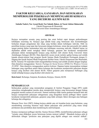 Proceeding of the 2nd
International Conference on Management and Muamalah 2015 (2nd
ICoMM)
16th
– 17th
November 2015, e-ISBN: 978-967-0850-25-2
321
FAKTOR KELUARGA, GANJARAN, DAN KESUKARAN
MEMPEROLEHI PEKERJAAN MEMPENGARUHI KERJAYA
YANG DICEBURI ALUMNI KUIS
Suhaila Nadzri, Nor Ayuni Rosli, Nor Suhaily Bakar, & Nuzul Akhtar Baharudin
Fakulti Pengurusan & Muamalah
Kolej Universiti Islam Antarabangsa Selangor
ABSTRAK
Kerjaya merupakan sesuatu yang penting dan amat berkait rapat dengan perkembangan
kehidupan seseorang itu. Kerjaya juga adalah kerja yang berterusan atau kesinambungan
berkaitan dengan pengalaman dan sikap yang berlaku dalam kehidupan individu. Oleh itu
pemilihan kerjaya yang tepat dan bersesuain dengan kelulusan, minat dan personaliti diri adalah
sangat penting dalam menentukan hala tuju kehidupan seseorang individu. Objektif kajian ini
dijalankan adalah untuk mengkaji faktor keluarga, ganjaran dan kesukaran memperolehi
pekerjaan dalam mempengaruhi kerjaya yang diceburi oleh alumni Kolej Universiti Islam
Antrabangsa Selangor (KUIS). Data diperolehi secara rawak melalui agihan borang soal selidik
kepada alumni-alumni bagi program Ijazah Sarjana Muda Pentadbiran Perniagaan dengan E-
Dagang dan Ijazah Sarjana Muda Pengurusan Sumber Insan, Fakulti Pengurusan dan Muamalah,
KUIS. Seramai 50 responden telah mengembalikan borang soal-selidik tersebut dengan lengkap.
Data dianalisis menggunakan ‘Statistic Package for Social Science (SPSS) For Windows Version
20 SPSS’. Data dianalisis menggunakan analisis kolerasi. Dapatan kajian menunjukkan terdapat
hubungan yang signifikan antara faktor keluarga dan kesukaran memperolehi pekerjaan dengan
kerjaya yang diceburi oleh alumni KUIS. Faktor ganjaran pula mempunyai hubungan yang
lemah terhadap kerjaya yang diceburi oleh alumni ini.
Kata kunci: Keluarga, Ganjaran, Kesukaran, Kerjaya, Alumni, KUIS
PENDAHULUAN
Kebanyakan graduan yang menamatkan pengajian di Institut Pengajian Tinggi (IPT) sudah
semestinya mengharapkan mereka akan memperolehi kerjaya yang bersesuaian dengan bidang
pengajian mereka semasa di universiti. Namun realitinya tidak semua graduan bernasib baik dan
berjaya memperolehi pekerjaan sebagaimana yang diinginkan kerana pelbagai faktor seperti
kesukaran memperolehi pekerjaan, ganjaran yang tidak setimpal, faktor dorongan atau halangan
keluarga dan sebagainya.
Menurut Noor Aini (2007), bidang kerjaya adalah satu siri kejadian kerja yang berkaitan, yang
membimbing seseorang beransur maju dalam pekerjaan atau profession yang mana setiap
pertukaran atau perubahan akan mendorong ke arah kemajuan.
Kerjaya mempunyai pelbagai takrifan. Kamus Dewan (2000), mendefinisikan pekerjaan sebagai
"sesuatu yang dilakukan secara berterusan kerana mencari nafkah". Manakala kerjaya pula di
definisikan sebagai "profesion atau pekerjaan yang dipilih sebagai cara mencari nafkah".
 