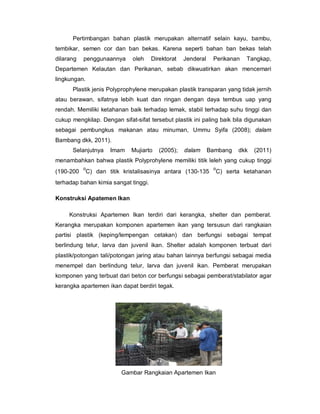Pertimbangan bahan plastik merupakan alternatif selain kayu, bambu,
tembikar, semen cor dan ban bekas. Karena seperti bahan ban bekas telah
dilarang penggunaannya oleh Direktorat Jenderal Perikanan Tangkap,
Departemen Kelautan dan Perikanan, sebab dikwuatirkan akan mencemari
lingkungan.
Plastik jenis Polyprophylene merupakan plastik transparan yang tidak jernih
atau berawan, sifatnya lebih kuat dan ringan dengan daya tembus uap yang
rendah. Memiliki ketahanan baik terhadap lemak, stabil terhadap suhu tinggi dan
cukup mengkilap. Dengan sifat-sifat tersebut plastik ini paling baik bila digunakan
sebagai pembungkus makanan atau minuman, Ummu Syifa (2008); dalam
Bambang dkk, 2011).
Selanjutnya Imam Mujiarto (2005); dalam Bambang dkk (2011)
menambahkan bahwa plastik Polyprohylene memiliki titik leleh yang cukup tinggi
(190-200
o
C) dan titik kristalisasinya antara (130-135
o
C) serta ketahanan
terhadap bahan kimia sangat tinggi.
Konstruksi Apatemen Ikan
Konstruksi Apartemen Ikan terdiri dari kerangka, shelter dan pemberat.
Kerangka merupakan komponen apartemen ikan yang tersusun dari rangkaian
partisi plastik (keping/lempengan cetakan) dan berfungsi sebagai tempat
berlindung telur, larva dan juvenil ikan. Shelter adalah komponen terbuat dari
plastik/potongan tali/potongan jaring atau bahan lainnya berfungsi sebagai media
menempel dan berlindung telur, larva dan juvenil ikan. Pemberat merupakan
komponen yang terbuat dari beton cor berfungsi sebagai pemberat/stabilator agar
kerangka apartemen ikan dapat berdiri tegak.
Gambar Rangkaian Apartemen Ikan
 