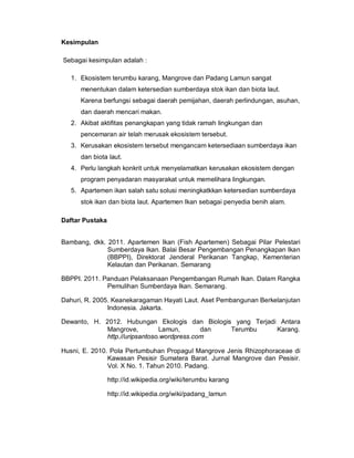 Kesimpulan
Sebagai kesimpulan adalah :
1. Ekosistem terumbu karang, Mangrove dan Padang Lamun sangat
menentukan dalam ketersedian sumberdaya stok ikan dan biota laut.
Karena berfungsi sebagai daerah pemijahan, daerah perlindungan, asuhan,
dan daerah mencari makan.
2. Akibat aktifitas penangkapan yang tidak ramah lingkungan dan
pencemaran air telah merusak ekosistem tersebut.
3. Kerusakan ekosistem tersebut mengancam ketersediaan sumberdaya ikan
dan biota laut.
4. Perlu langkah konkrit untuk menyelamatkan kerusakan ekosistem dengan
program penyadaran masyarakat untuk memelihara lingkungan.
5. Apartemen ikan salah satu solusi meningkatkkan ketersedian sumberdaya
stok ikan dan biota laut. Apartemen Ikan sebagai penyedia benih alam.
Daftar Pustaka
Bambang, dkk. 2011. Apartemen Ikan (Fish Apartemen) Sebagai Pilar Pelestari
Sumberdaya Ikan. Balai Besar Pengembangan Penangkapan Ikan
(BBPPI), Direktorat Jenderal Perikanan Tangkap, Kementerian
Kelautan dan Perikanan. Semarang
BBPPI. 2011. Panduan Pelaksanaan Pengembangan Rumah Ikan. Dalam Rangka
Pemulihan Sumberdaya Ikan. Semarang.
Dahuri, R. 2005. Keanekaragaman Hayati Laut. Aset Pembangunan Berkelanjutan
Indonesia. Jakarta.
Dewanto, H. 2012. Hubungan Ekologis dan Biologis yang Terjadi Antara
Mangrove, Lamun, dan Terumbu Karang.
http.//uripsantoso.wordpress.com
Husni, E. 2010. Pola Pertumbuhan Propagul Mangrove Jenis Rhizophoraceae di
Kawasan Pesisir Sumatera Barat. Jurnal Mangrove dan Pesisir.
Vol. X No. 1. Tahun 2010. Padang.
http://id.wikipedia.org/wiki/terumbu karang
http://id.wikipedia.org/wiki/padang_lamun
 