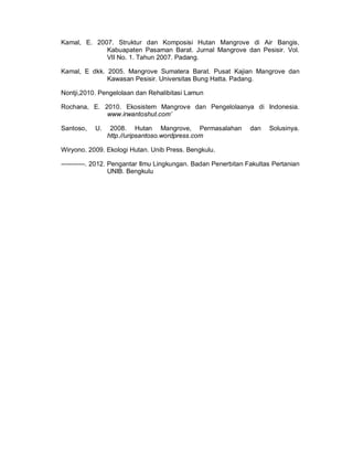 Kamal, E. 2007. Struktur dan Komposisi Hutan Mangrove di Air Bangis,
Kabuapaten Pasaman Barat. Jurnal Mangrove dan Pesisir. Vol.
VII No. 1. Tahun 2007. Padang.
Kamal, E dkk. 2005. Mangrove Sumatera Barat. Pusat Kajian Mangrove dan
Kawasan Pesisir. Universitas Bung Hatta. Padang.
Nontji,2010. Pengelolaan dan Rehalibitasi Lamun
Rochana, E. 2010. Ekosistem Mangrove dan Pengelolaanya di Indonesia.
www.irwantoshut.com’
Santoso, U. 2008. Hutan Mangrove, Permasalahan dan Solusinya.
http.//uripsantoso.wordpress.com
Wiryono. 2009. Ekologi Hutan. Unib Press. Bengkulu.
-----------. 2012. Pengantar Ilmu Lingkungan. Badan Penerbitan Fakultas Pertanian
UNIB. Bengkulu
 
