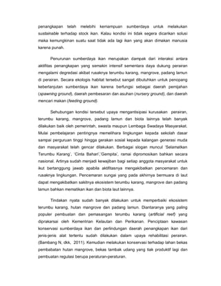 penangkapan telah melebihi kemampuan sumberdaya untuk melakukan
sustainable terhadap stock ikan. Kalau kondisi ini tidak segera dicarikan solusi
maka kemungkinan suatu saat tidak ada lagi ikan yang akan dimakan manusia
karena punah.
Penurunan sumberdaya ikan merupakan dampak dari interaksi antara
aktifitas penangkapan yang semakin intensif sementara daya dukung perairan
mengalami degredasi akibat rusaknya terumbu karang, mangrove, padang lamun
di perairan. Secara ekologis habitat tersebut sangat dibutuhkan untuk penopang
keberlanjutan sumberdaya ikan karena berfungsi sebagai daerah pemijahan
(spawning ground), daerah pembesaran dan asuhan (nursery ground), dan daerah
mencari makan (feeding ground).
Sehubungan kondisi tersebut upaya mengantisipasi kurusakan perairan,
terumbu karang, mangrove, padang lamun dan biota lainnya telah banyak
dilakukan baik oleh pemerintah, swasta maupun Lembaga Swadaya Masyarakat.
Mulai pembelajaran pentingnya memelihara lingkungan kepada sekolah dasar
sampai perguruan tinggi hingga gerakan sosial kepada kalangan generasi muda
dan masyarakat telah gencar dilakukan. Berbagai slogan muncul ‘Selamatkan
Terumbu Karang’, ‘Cinta Bahari’,’Gempita’, ramai dipromosikan bahkan secara
nasional. Artinya sudah menjadi kewajiban bagi setiap anggota masyarakat untuk
ikut bertanggung jawab apabila aktifitasnya mengakibatkan pencemaran dan
rusaknya lingkungan. Pencemaran sungai yang pada akhirnya bermuara di laut
dapat mengakibatkan sakitnya ekosistem terumbu karang, mangrove dan padang
lamun bahkan mematikan ikan dan biota laut lainnya.
Tindakan nyata sudah banyak dilakukan untuk memperbaiki ekosistem
terumbu karang, hutan mangrove dan padang lamun. Diantaranya yang paling
populer pembuatan dan pemasangan terumbu karang (artificial reef) yang
diprakarsai oleh Kementrian Kelautan dan Perikanan. Penciptaan kawasan
konservasi sumberdaya ikan dan perlindungan daerah penangkapan ikan dari
jenis-jenis alat tertentu sudah dilakukan dalam upaya rehabilitasi perairan.
(Bambang N, dkk, 2011). Kemudian melakukan konservasi terhadap lahan bekas
pembabatan hutan mangrove, bekas tambak udang yang tiak produktif lagi dan
pembuatan regulasi berupa peraturan-peraturan.
 