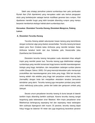 Salah satu strategi pemulihan potensi sumberdaya ikan yaitu pembuatan
Rumah Ikan (Fish Apartemen) yang merupakan salah satu bentuk pengayaan
stock yang berkelanjutan sebagai bentuk modifikasi generasi baru rumpon. Fish
Apartemen memiliki fungsi yang lebih komplek dibanding rumpon yang mampu
berperan membentuk ekologis habitat alami sumberdaya ikan.
Kerusakan Ekosistem Terumbu Karang, Ekosistem Mangrove, Padang
Lamun
A. Ekosistem Terumbu Karang
Terumbu Karang adalah sekumpulan hewan karang yang bersimbiosis
dengan tumbuhan alga yang disebut zooxanhellae. Terumbu karang termasuk
dalam jenis filum Cnidaria kelas Anthozoa yang memiliki tentakel. Kelas
Anthozoa tersebut terdiri dari dua Subkelas yaitu Hexacorallia (atau
Zoantharia) dan Octocorallia.
Ekosistem terumbu karang merupakan suatu ekosistem khas wilayah
tropik yang memiliki pesisir laut. Terumbu karang juga didefinisikan sebagai
sumberdaya yang memiliki konservasi tinggi karena memiliki keanekaragaman
biologis yang tinggi, keindahan, dan menyediakan cadangan sumber plasma
nutfah (Sawyer; Dahuri, 2005). Ciri yang menonjol ekosistem yaitu mempunyai
produktifitas dan keanekaragaman jenis biota yang tinggi. Sifat lain terumbu
karang adalah nilai estetika yang tinggi dari perpaduan antara karang batu
(hermatific) dengan biota lain menjadikan ekosistem tersebut bernuansa
keindahan yang alami. Terumbu karang juga merupakan pondasi yang kokoh
untuk melindungi pulau-pulau, pantai dari badai dan gempuran ombak yang
dahsyat.
Secara umum penyebaran terumbu karang di dunia banyak di daerah
beriklim tropis dibanding beriklim subtropis. Karena terumbu karang sangat
tergantung pada keberadaan sinar Matahari. Iklim tropis penyebaran sinar
Mataharinya berlangsung sepanjang hari dan sepanjang masa sedangkan
iklim subtropis dipengaruhi oleh musim. Di perairan, terumbu karang dapat
hidup hingga ke dalaman 40 meter dan juga tergantung kecerahan perairan
 