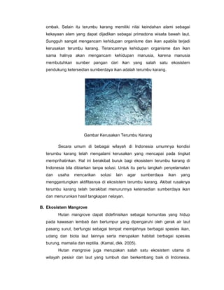 ombak. Selain itu terumbu karang memiliki nilai keindahan alami sebagai
kekayaan alam yang dapat dijadikan sebagai primadona wisata bawah laut.
Sungguh sangat mengancam kehidupan organisme dan ikan apabila terjadi
kerusakan terumbu karang. Terancamnya kehidupan organisme dan ikan
sama halnya akan mengancam kehidupan manusia, karena manusia
membutuhkan sumber pangan dari ikan yang salah satu ekosistem
pendukung ketersedian sumberdaya ikan adalah terumbu karang.
Gambar Kerusakan Terumbu Karang
Secara umum di bebagai wilayah di Indonesia umumnya kondisi
terumbu karang telah mengalami kerusakan yang mencapai pada tingkat
memprihatinkan. Hal ini berakibat buruk bagi ekosistem terumbu karang di
Indonesia bila dibiarkan tanpa solusi. Untuk itu perlu langkah penyelamatan
dan usaha mencarikan solusi lain agar sumberdaya ikan yang
menggantungkan aktifitasnya di ekosistem terumbu karang. Akibat rusaknya
terumbu karang telah berakibat menurunnya ketersedian sumberdaya ikan
dan menurunkan hasil tangkapan nelayan.
B. Ekosistem Mangrove
Hutan mangrove dapat didefinisikan sebagai komunitas yang hidup
pada kawasan lembab dan berlumpur yang dipengaruhi oleh gerak air laut
pasang surut, berfungsi sebagai tempat memijahnya berbagai spesies ikan,
udang dan biota laut lainnya serta merupakan habitat berbagai spesies
burung, mamalia dan reptilia. (Kamal, dkk. 2005).
Hutan mangrove juga merupakan salah satu ekosistem utama di
wilayah pesisir dan laut yang tumbuh dan berkembang baik di Indonesia,
 