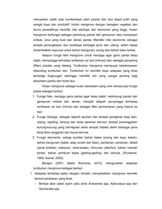 merupakan salah satu sumberdaya alam pesisir dan laut dapat pulih yang
sangat kaya dan produktif. Hutan mangrove dengan beragam vegetasi dan
fauna asosiatifnya memiliki nilai ekologis dan ekonomis yang tinggi. Hutan
mangrove berfungsi sebagai pelindung pantai dari gempuran atau hempasan
ombak, arus yang kuat dan abrasi pantai. Memiliki nilai ekonomis sebagai
tempat penangkapan dan budidaya berbagai jenis dan udang, selain dapat
dimanfaatkan kayunya untuk bahan bangunan, arang dan bahan baku kertas.
Adapun fungsi fisik mangrove untuk menjaga agar garis pantai tetap
stabil, menyangga terhadap rembesan air laut (intrusi)) dan sebagai penyaring
(filter) polutan yang datang. Tumbuhan mangrove mempuyai keistimewaan
dibanding tumbuhan lain. Tumbuhan ini memiliki daya adaptasi yang khas
terhadap lingkungan sehingga memiliki arti yang sangat penting bagi
ekosistem pantai dan biota laut.
Hutan mangrove sebagai suatu ekosistem yang unik mempunyai fungsi
pokok sebagai berikut :
1. Fungsi fisik, menjaga garis pantai agar tetap stabil, melindungi pantai dari
gempuran ombak dan abrasi, menjadi wilayah penyangga terhadap
rembesan air laut (intrusi) dan sebagai filter pencemaran yang masuk ke
laut.
2. Fungsi biologis, sebagai daerah asuhan dan tempat pemijahan bagi ikan,
udang, kepiting, kerang dan biota perairan lainnya, tempat persinggahan
burung-burung yang bermigrasi serta tempat habitat alami berbagai jenis
biota flora (anggrek) dan fauna lainnya.
3. Fungsi ekonomis, sebagi sumber bahan bakar (arang dan kayu bakar),
bahan bangunan (balok, atap rumah dan tikar), perikanan, pertanian, tekstil
(serat sintetis), makanan, obat-obatan, minuman (alkohol), bahan mentah
kertas, bahan pembuat kapal (gading-gading) dan lainnya. (Purwanto,
1995; Kamal, 2005).
Bengen (2001; dalam Rochana, 2012), menguraikan adaptasi
tumbuhan mangrove bebagai berikut :
1. Adaptasi terhadap kadar oksigen rendah, menyebabkan mangrove memiliki
bentuk perakaran yang khas
- Bertipe akar cakar ayam yaitu jenis Avecennia spp, Xylocarpus spp dan
Sonneratia spp.
 