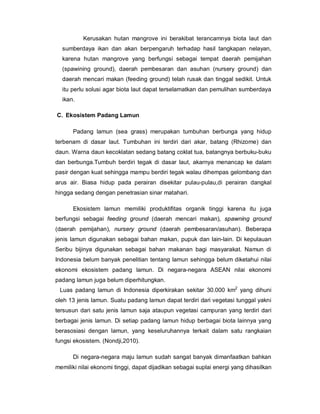 Kerusakan hutan mangrove ini berakibat terancamnya biota laut dan
sumberdaya ikan dan akan berpengaruh terhadap hasil tangkapan nelayan,
karena hutan mangrove yang berfungsi sebagai tempat daerah pemijahan
(spawining ground), daerah pembesaran dan asuhan (nursery ground) dan
daerah mencari makan (feeding ground) telah rusak dan tinggal sedikit. Untuk
itu perlu solusi agar biota laut dapat terselamatkan dan pemulihan sumberdaya
ikan.
C. Ekosistem Padang Lamun
Padang lamun (sea grass) merupakan tumbuhan berbunga yang hidup
terbenam di dasar laut. Tumbuhan ini terdiri dari akar, batang (Rhizome) dan
daun. Warna daun kecoklatan sedang batang coklat tua, batangnya berbuku-buku
dan berbunga.Tumbuh berdiri tegak di dasar laut, akarnya menancap ke dalam
pasir dengan kuat sehingga mampu berdiri tegak walau dihempas gelombang dan
arus air. Biasa hidup pada perairan disekitar pulau-pulau,di perairan dangkal
hingga sedang dengan penetrasian sinar matahari.
Ekosistem lamun memiliki produktifitas organik tinggi karena itu juga
berfungsi sebagai feeding ground (daerah mencari makan), spawning ground
(daerah pemijahan), nursery ground (daerah pembesaran/asuhan). Beberapa
jenis lamun digunakan sebagai bahan makan, pupuk dan lain-lain. Di kepulauan
Seribu bijinya digunakan sebagai bahan makanan bagi masyarakat. Namun di
Indonesia belum banyak penelitian tentang lamun sehingga belum diketahui nilai
ekonomi ekosistem padang lamun. Di negara-negara ASEAN nilai ekonomi
padang lamun juga belum diperhitungkan.
Luas padang lamun di Indonesia diperkirakan sekitar 30.000 km2
yang dihuni
oleh 13 jenis lamun. Suatu padang lamun dapat terdiri dari vegetasi tunggal yakni
tersusun dari satu jenis lamun saja ataupun vegetasi campuran yang terdiri dari
berbagai jenis lamun. Di setiap padang lamun hidup berbagai biota lainnya yang
berasosiasi dengan lamun, yang keseluruhannya terkait dalam satu rangkaian
fungsi ekosistem. (Nondji,2010).
Di negara-negara maju lamun sudah sangat banyak dimanfaatkan bahkan
memiliki nilai ekonomi tinggi, dapat dijadikan sebagai suplai energi yang dihasilkan
 