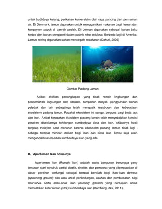 untuk budidaya kerang, perikanan komersialm olah raga pancing dan permainan
air. Di Denmark, lamun digunakan untuk menggantikan makanan bagi hewan dan
komponen pupuk di daerah pesisir. Di Jerman digunakan sebagai bahan baku
kertas dan bahan pengganti dalam pabrik nitro selulosa. Berbeda lagi di Amerika,
Lamun kering digunakan bahan mencegah kebakaran (Dahuri, 2005)
Gambar Padang Lamun
Akibat aktifitas penangkapan yang tidak ramah lingkungan dan
pencemaran lingkungan dari daratan, tumpahan minyak, penggunaan bahan
peledak dan lain sebagainya telah mengusik kesuburan dan keberadaan
ekosistem padang lamun. Padahal ekosistem ini sangat berguna bagi biota laut
dan ikan. Akibat kerusakan ekosistem padang lamun telah menyebabkan kondisi
perairan disekitarnya kehilangan sumbedaya biota dan ikan. Akibatnya hasil
tangkap nelayan turut menurun karena ekosistem padang lamun tidak lagi i
sebagai tempat mencari makan bagi ikan dan biota laut. Tentu saja akan
mengancam ketersedian sumberdaya ikan yang ada.
D. Apartemen Ikan Solusinya
Apartemen ikan (Rumah Ikan) adalah suatu bangunan berongga yang
tersusun dari konstruk partisi plastik, shelter, dan pemberat yang ditempaatkan di
dasar perairan berfungsi sebagai tempat berpijah bagi ikan-ikan dewasa
(spawning ground) dan atau areal perlindungan, asuhan dan pembesaran bagi
telur,larva serta anak-anak ikan (nursery ground) yang bertujuan untuk
memulihkan ketersedian (stok) sumberdaya ikan (Bambang, dkk, 2011).
 