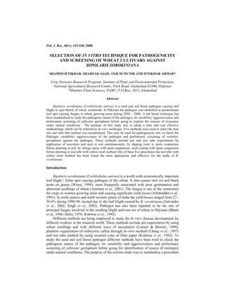 Pak. J. Bot., 40(1): 415-420, 2008.


  SELECTION OF IN VITRO TECHNIQUE FOR PATHOGENICITY
      AND SCREENING OF WHEAT CULTIVARS AGAINST
                 BIPOLARIS SOROKINIANA
  SHAMIM IFTIKHAR, SHAHZAD ASAD, ANJUM MUNIR AND IFTIKHAR AHMAD*

   Crop Diseases Research Program, Institute of Plant and Environmental Protection,
    National Agricultural Research Centre, Park Road, Islamabad-45500, Pakistan
             *Member Plant Sciences, PARC, P.O.Box, 1031, Islamabad

                                             Abstract

     Bipolaris sorokiniana (Cochliobolus sativus) is a seed and soil borne pathogen causing leaf
blight or spot blotch of wheat worldwide. In Pakistan the pathogen was identified as predominant
leaf spot causing fungus in wheat growing areas during 2004 – 2006. A lab based technique has
been standardized to study the pathogenic nature of the pathogen, its variability/ aggressiveness and
preliminary screening of cultivars/ germplasm before going to explore the sources of resistance
under natural conditions. The purpose of this study was to adopt a time and cost effective
methodology which can be referred as In-vitro technique. Five methods were used to select the best
one and later that method was standardized. This may be used for pathogenicity test, to check the
Pathogen variability/ aggressiveness of the pathogen and preliminary screening of varieties/
germplasm against the pathogen. These methods include pot and test tube experiments by
application of inoculum and seed in soil simultaneously, by dipping roots in spore suspension
before planting in soil, by foliage spray with spore suspension, seed coating with spore suspension
before planting in test tube with cotton swab method. Out of these five procedures the test tube with
cotton swab method has been found the most appropriate and effective for the study of B.
sorokiniana.

Introduction

     Bipolaris sorokiniana (Cochliobolus sativus) is a world wide economically important
leaf blight / foliar spot causing pathogen of the wheat. It also causes root rot and black
point on grains (Wiese, 1998), most frequently associated with poor germination and
abnormal seedlings of wheat (Ammara et al., 2001). The fungus is one of the constraints
for crops in warmer growing areas and causing significant yield losses (Aftabuddin et al.,
1991). In north eastern and north western plains of India the yield losses ranged from 27 -
56.6% during 1998-99, incited due to the leaf blight caused by B. sorokiniana (Satvinder
et al., 2002; Singh et al., 2002). Pathogen has also been reported to be the one of
principal fungus involved in the seedling blight and root rot of wheat in Pakistan (Bhatti
et al., 1986; Hafiz, 1976; Kishwar et al., 1992).
     Different methods are being employed to study the In vitro disease development by
different workers in the research world. These methods include pot experiments by using
wheat seedlings and with different ways of inoculation (Lamari & Bernier, 1989),
plantlets regeneration of embryonic callus through In-vitro method (Chang et al., 1997)
and test tube method by using inverted cone of filter paper (Kishwar et al., 1992). To
study the seed and soil borne pathogen different methods have been tried to check the
pathogenic nature of the pathogen, its variability and aggressiveness and preliminary
screening of cultivars/ germplasm before going for identification of source of resistance
under natural conditions. The purpose of the current study was to standardize a procedure
 