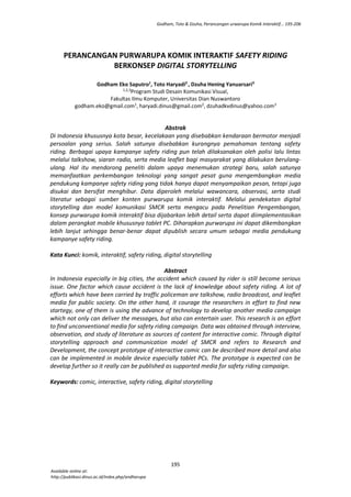 Godham, Toto & Dzuha, Perancangan urwarupa Komik Interaktif... 195-206
195
PERANCANGAN PURWARUPA KOMIK INTERAKTIF SAFETY RIDING
BERKONSEP DIGITAL STORYTELLING
Godham Eko Saputro1
, Toto Haryadi2
, Dzuha Hening Yanuarsari3
1,2,3
Program Studi Desain Komunikasi Visual,
Fakultas Ilmu Komputer, Universitas Dian Nuswantoro
godham.eko@gmail.com1
, haryadi.dinus@gmail.com2
, dzuhadkvdinus@yahoo.com3
Abstrak
Di Indonesia khususnya kota besar, kecelakaan yang disebabkan kendaraan bermotor menjadi
persoalan yang serius. Salah satunya disebabkan kurangnya pemahaman tentang safety
riding. Berbagai upaya kampanye safety riding pun telah dilaksanakan oleh polisi lalu lintas
melalui talkshow, siaran radio, serta media leaflet bagi masyarakat yang dilakukan berulang-
ulang. Hal itu mendorong peneliti dalam upaya menemukan strategi baru, salah satunya
memanfaatkan perkembangan teknologi yang sangat pesat guna mengembangkan media
pendukung kampanye safety riding yang tidak hanya dapat menyampaikan pesan, tetapi juga
disukai dan bersifat menghibur. Data diperoleh melalui wawancara, observasi, serta studi
literatur sebagai sumber konten purwarupa komik interaktif. Melalui pendekatan digital
storytelling dan model komunikasi SMCR serta mengacu pada Penelitian Pengembangan,
konsep purwarupa komik interaktif bisa dijabarkan lebih detail serta dapat diimplementasikan
dalam perangkat mobile khususnya tablet PC. Diharapkan purwarupa ini dapat dikembangkan
lebih lanjut sehingga benar-benar dapat dipublish secara umum sebagai media pendukung
kampanye safety riding.
Kata Kunci: komik, interaktif, safety riding, digital storytelling
Abstract
In Indonesia especially in big cities, the accident which caused by rider is still become serious
issue. One factor which cause accident is the lack of knowledge about safety riding. A lot of
efforts which have been carried by traffic policeman are talkshow, radio broadcast, and leaflet
media for public society. On the other hand, it courage the researchers in effort to find new
startegy, one of them is using the advance of technology to develop another media campaign
which not only can deliver the messages, but also can entertain user. This research is an effort
to find unconventional media for safety riding campaign. Data was obtained through interview,
observation, and study of literature as sources of content for interactive comic. Through digital
storytelling approach and communication model of SMCR and refers to Research and
Development, the concept prototype of interactive comic can be described more detail and also
can be implemented in mobile device especially tablet PCs. The prototype is expected can be
develop further so it really can be published as supported media for safety riding campaign.
Keywords: comic, interactive, safety riding, digital storytelling
Available online at:
http://publikasi.dinus.ac.id/index.php/andharupa
 