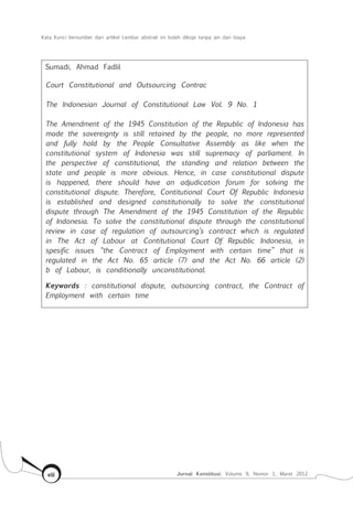Kata Kunci bersumber dari artikel Lembar abstrak ini boleh dikopi tanpa ijin dan biaya
Jurnal Konstitusi, Volume 9, Nomor 1, Maret 2012viii
Sumadi, Ahmad Fadlil
Court Constitutional and Outsourcing Contrac
The Indonesian Journal of Constitutional Law Vol. 9 No. 1
The Amendment of the 1945 Constitution of the Republic of Indonesia has
made the sovereignty is still retained by the people, no more represented
and fully hold by the People Consultative Assembly as like when the
constitutional system of Indonesia was still supremacy of parliament. In
the perspective of constitutional, the standing and relation between the
state and people is more obvious. Hence, in case constitutional dispute
is happened, there should have an adjudication forum for solving the
constitutional dispute. Therefore, Contitutional Court Of Republic Indonesia
is established and designed constitutionally to solve the constitutional
dispute through The Amendment of the 1945 Constitution of the Republic
of Indonesia. To solve the constitutional dispute through the constitutional
review in case of regulation of outsourcing’s contract which is regulated
in The Act of Labour at Contitutional Court Of Republic Indonesia, in
spesific issues “the Contract of Employment with certain time” that is
regulated in the Act No. 65 article (7) and the Act No. 66 article (2)
b of Labour, is conditionally unconstitutional.
Keywords : constitutional dispute, outsourcing contract, the Contract of
Employment with certain time
 