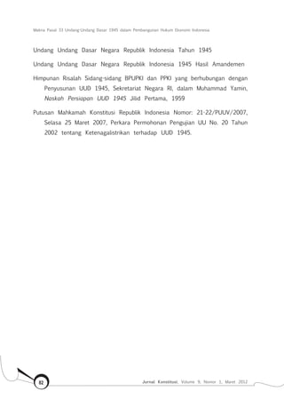 Makna Pasal 33 Undang-Undang Dasar 1945 dalam Pembangunan Hukum Ekonomi Indonesia
Jurnal Konstitusi, Volume 9, Nomor 1, Maret 201282
Undang Undang Dasar Negara Republik Indonesia Tahun 1945
Undang Undang Dasar Negara Republik Indonesia 1945 Hasil Amandemen
Himpunan Risalah Sidang-sidang BPUPKI dan PPKI yang berhubungan dengan
Penyusunan UUD 1945, Sekretariat Negara RI, dalam Muhammad Yamin,
Naskah Persiapan UUD 1945 Jilid Pertama, 1959
Putusan Mahkamah Konstitusi Republik Indonesia Nomor: 21-22/PUUV/2007,
Selasa 25 Maret 2007, Perkara Permohonan Pengujian UU No. 20 Tahun
2002 tentang Ketenagalistrikan terhadap UUD 1945.
 