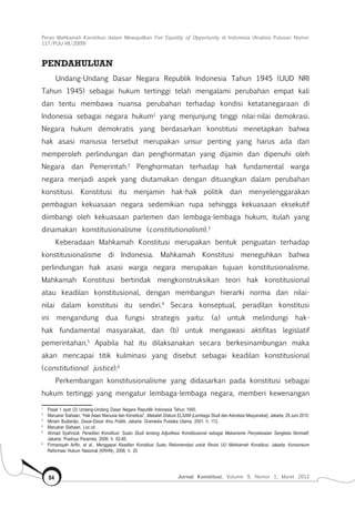 Peran Mahkamah Konstitusi dalam Mewujudkan Fair Equality of Opportunity di Indonesia (Analisis Putusan Nomor
117/Puu-Vii/2009)
Jurnal Konstitusi, Volume 9, Nomor 1, Maret 201284
Pendahuluan
Undang-Undang Dasar Negara Republik Indonesia Tahun 1945 (UUD NRI
Tahun 1945) sebagai hukum tertinggi telah mengalami perubahan empat kali
dan tentu membawa nuansa perubahan terhadap kondisi ketatanegaraan di
Indonesia sebagai negara hukum1
yang menjunjung tinggi nilai-nilai demokrasi.
Negara hukum demokratis yang berdasarkan konstitusi menetapkan bahwa
hak asasi manusia tersebut merupakan unsur penting yang harus ada dan
memperoleh perlindungan dan penghormatan yang dijamin dan dipenuhi oleh
Negara dan Pemerintah.2
Penghormatan terhadap hak fundamental warga
negara menjadi aspek yang diutamakan dengan dituangkan dalam perubahan
konstitusi. Konstitusi itu menjamin hak-hak politik dan menyelenggarakan
pembagian kekuasaan negara sedemikian rupa sehingga kekuasaan eksekutif
diimbangi oleh kekuasaan parlemen dan lembaga-lembaga hukum, itulah yang
dinamakan konstitusionalisme (constitutionalism).3
Keberadaan Mahkamah Konstitusi merupakan bentuk penguatan terhadap
konstitusionalisme di Indonesia. Mahkamah Konstitusi meneguhkan bahwa
perlindungan hak asasi warga negara merupakan tujuan konstitusionalisme.
Mahkamah Konstitusi bertindak mengkonstruksikan teori hak konstitusional
atau keadilan konstitusional, dengan membangun hierarki norma dan nilai-
nilai dalam konstitusi itu sendiri.4
Secara konseptual, peradilan konstitusi
ini mengandung dua fungsi strategis yaitu: (a) untuk melindungi hak-
hak fundamental masyarakat, dan (b) untuk mengawasi aktifitas legislatif
pemerintahan.5
Apabila hal itu dilaksanakan secara berkesinambungan maka
akan mencapai titik kulminasi yang disebut sebagai keadilan konstitusional
(constitutional justice).6
Perkembangan konstitusionalisme yang didasarkan pada konstitusi sebagai
hukum tertinggi yang mengatur lembaga-lembaga negara, memberi kewenangan
1	
Pasal 1 ayat (3) Undang-Undang Dasar Negara Republik Indonesia Tahun 1945.
2	
Maruarar Siahaan, “Hak Asasi Manusia dan Konstitusi”, Makalah Diskusi ELSAM (Lembaga Studi dan Advokasi Masyarakat), Jakarta, 29 Juni 2010.
3	
Miriam Budiardjo, Dasar-Dasar Ilmu Politik, Jakarta: Gramedia Pustaka Utama, 2001, h. 112.
4	
Maruarar Siahaan, Loc.cit.
5	
Ahmad Syahrizal, Peradilan Konstitusi: Suatu Studi tentang Adjudikasi Konstitusional sebagai Mekanisme Penyelesaian Sengketa Normatif,
Jakarta: Pradnya Paramita, 2006, h. 82-85.
6	
Firmansyah Arifin, et al., Menggapai Keadilan Konstitusi Suatu Rekomendasi untuk Revisi UU Mahkamah Konstitusi, Jakarta: Konsorsium
Reformasi Hukum Nasional (KRHN), 2008, h. 20.
 