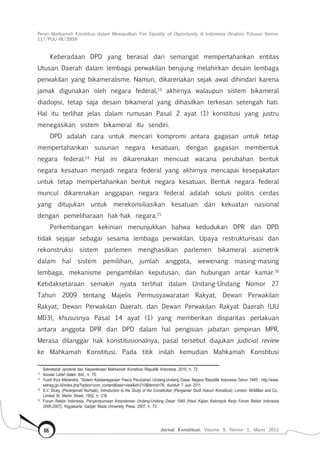 Peran Mahkamah Konstitusi dalam Mewujudkan Fair Equality of Opportunity di Indonesia (Analisis Putusan Nomor
117/Puu-Vii/2009)
Jurnal Konstitusi, Volume 9, Nomor 1, Maret 201286
Keberadaan DPD yang berasal dari semangat mempertahankan entitas
Utusan Daerah dalam lembaga perwakilan berujung melahirkan desain lembaga
perwakilan yang bikameralisme. Namun, dikarenakan sejak awal dihindari karena
jamak digunakan oleh negara federal,13
akhirnya walaupun sistem bikameral
diadopsi, tetap saja desain bikameral yang dihasilkan terkesan setengah hati.
Hal itu terlihat jelas dalam rumusan Pasal 2 ayat (1) konstitusi yang justru
menegasikan sistem bikameral itu sendiri.
DPD adalah cara untuk mencari kompromi antara gagasan untuk tetap
mempertahankan susunan negara kesatuan, dengan gagasan membentuk
negara federal.14
Hal ini dikarenakan mencuat wacana perubahan bentuk
negara kesatuan menjadi negara federal yang akhirnya mencapai kesepakatan
untuk tetap mempertahankan bentuk negara kesatuan. Bentuk negara federal
muncul dikarenakan anggapan negara federal adalah solusi politis cerdas
yang ditujukan untuk merekonsiliasikan kesatuan dan kekuatan nasional
dengan pemeliharaan hak-hak negara.15
Perkembangan kekinian menunjukkan bahwa kedudukan DPR dan DPD
tidak sejajar sebagai sesama lembaga perwakilan. Upaya restrukturisasi dan
rekonstruksi sistem parlemen menghasilkan parlemen bikameral asimetrik
dalam hal sistem pemilihan, jumlah anggota, wewenang masing-masing
lembaga, mekanisme pengambilan keputusan, dan hubungan antar kamar.16
Ketidaksetaraan semakin nyata terlihat dalam Undang-Undang Nomor 27
Tahun 2009 tentang Majelis Permusyawaratan Rakyat, Dewan Perwakilan
Rakyat, Dewan Perwakilan Daerah, dan Dewan Perwakilan Rakyat Daerah (UU
MD3), khususnya Pasal 14 ayat (1) yang memberikan disparitas perlakuan
antara anggota DPR dan DPD dalam hal pengisian jabatan pimpinan MPR.
Merasa dilanggar hak konstitusionalnya, pasal tersebut diajukan judicial review
ke Mahkamah Konstitusi. Pada titik inilah kemudian Mahkamah Konstitusi
Sekretariat Jenderal dan Kepaniteraan Mahkamah Konstitusi Republik Indonesia, 2010, h. 72.
13	
Asnawi Latief dalam Ibid., h. 75.
14	
Yusril Ihza Mahendra, “Sistem Ketatanegaraan Pasca Perubahan Undang-Undang Dasar Negara Republik Indonesia Tahun 1945”, http://www.
setneg.go.id/index.php?option=com_content&task=view&id=210&Itemid=76, diunduh 7 Juni 2011.
15	
A.V. Dicey, (Penerjemah Nurhadi), Introduction to the Study of the Constitution (Pengantar Studi Hukum Konstitusi), London: McMillan and Co.,
Limited St. Martin Street, 1952, h. 216.
16	
Forum Rektor Indonesia, Penyempurnaan Amandemen Undang-Undang Dasar 1945 (Hasil Kajian Kelompok Kerja Forum Rektor Indonesia
2006-2007), Yogyakarta: Gadjah Mada University Press, 2007, h. 73.
 