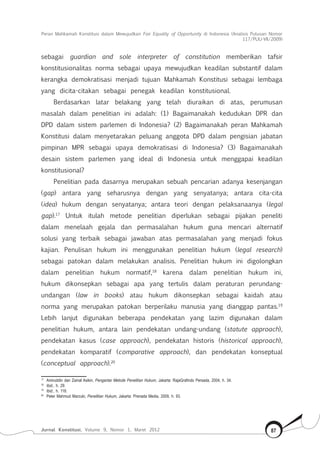 Peran Mahkamah Konstitusi dalam Mewujudkan Fair Equality of Opportunity di Indonesia (Analisis Putusan Nomor
117/Puu-Vii/2009)
Jurnal Konstitusi, Volume 9, Nomor 1, Maret 2012 87
sebagai guardian and sole interpreter of constitution memberikan tafsir
konstitusionalitas norma sebagai upaya mewujudkan keadilan substantif dalam
kerangka demokratisasi menjadi tujuan Mahkamah Konstitusi sebagai lembaga
yang dicita-citakan sebagai penegak keadilan konstitusional.
Berdasarkan latar belakang yang telah diuraikan di atas, perumusan
masalah dalam penelitian ini adalah: (1) Bagaimanakah kedudukan DPR dan
DPD dalam sistem parlemen di Indonesia? (2) Bagaimanakah peran Mahkamah
Konstitusi dalam menyetarakan peluang anggota DPD dalam pengisian jabatan
pimpinan MPR sebagai upaya demokratisasi di Indonesia? (3) Bagaimanakah
desain sistem parlemen yang ideal di Indonesia untuk menggapai keadilan
konstitusional?
Penelitian pada dasarnya merupakan sebuah pencarian adanya kesenjangan
(gap) antara yang seharusnya dengan yang senyatanya; antara cita-cita
(idea) hukum dengan senyatanya; antara teori dengan pelaksanaanya (legal
gap).17
Untuk itulah metode penelitian diperlukan sebagai pijakan peneliti
dalam menelaah gejala dan permasalahan hukum guna mencari alternatif
solusi yang terbaik sebagai jawaban atas permasalahan yang menjadi fokus
kajian. Penulisan hukum ini menggunakan penelitian hukum (legal research)
sebagai patokan dalam melakukan analisis. Penelitian hukum ini digolongkan
dalam penelitian hukum normatif,18
karena dalam penelitian hukum ini,
hukum dikonsepkan sebagai apa yang tertulis dalam peraturan perundang-
undangan (law in books) atau hukum dikonsepkan sebagai kaidah atau
norma yang merupakan patokan berperilaku manusia yang dianggap pantas.19
Lebih lanjut digunakan beberapa pendekatan yang lazim digunakan dalam
penelitian hukum, antara lain pendekatan undang-undang (statute approach),
pendekatan kasus (case approach), pendekatan historis (historical approach),
pendekatan komparatif (comparative approach), dan pendekatan konseptual
(conceptual approach).20
17	
Amiruddin dan Zainal Asikin, Pengantar Metode Penelitian Hukum, Jakarta: RajaGrafindo Persada, 2004, h. 34.
18	
Ibid., h. 29.
19	
Ibid., h. 118.
20	
Peter Mahmud Marzuki, Penelitian Hukum, Jakarta: Prenada Media, 2009, h. 93.
 