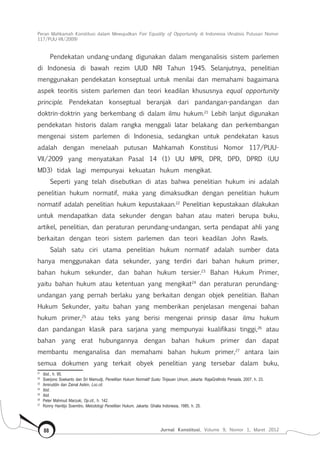 Peran Mahkamah Konstitusi dalam Mewujudkan Fair Equality of Opportunity di Indonesia (Analisis Putusan Nomor
117/Puu-Vii/2009)
Jurnal Konstitusi, Volume 9, Nomor 1, Maret 201288
Pendekatan undang-undang digunakan dalam menganalisis sistem parlemen
di Indonesia di bawah rezim UUD NRI Tahun 1945. Selanjutnya, penelitian
menggunakan pendekatan konseptual untuk menilai dan memahami bagaimana
aspek teoritis sistem parlemen dan teori keadilan khususnya equal opportunity
principle. Pendekatan konseptual beranjak dari pandangan-pandangan dan
doktrin-doktrin yang berkembang di dalam ilmu hukum.21
Lebih lanjut digunakan
pendekatan historis dalam rangka menggali latar belakang dan perkembangan
mengenai sistem parlemen di Indonesia, sedangkan untuk pendekatan kasus
adalah dengan menelaah putusan Mahkamah Konstitusi Nomor 117/PUU-
VII/2009 yang menyatakan Pasal 14 (1) UU MPR, DPR, DPD, DPRD (UU
MD3) tidak lagi mempunyai kekuatan hukum mengikat.
Seperti yang telah disebutkan di atas bahwa penelitian hukum ini adalah
penelitian hukum normatif, maka yang dimaksudkan dengan penelitian hukum
normatif adalah penelitian hukum kepustakaan.22
Penelitian kepustakaan dilakukan
untuk mendapatkan data sekunder dengan bahan atau materi berupa buku,
artikel, penelitian, dan peraturan perundang-undangan, serta pendapat ahli yang
berkaitan dengan teori sistem parlemen dan teori keadilan John Rawls.
Salah satu ciri utama penelitian hukum normatif adalah sumber data
hanya menggunakan data sekunder, yang terdiri dari bahan hukum primer,
bahan hukum sekunder, dan bahan hukum tersier.23
Bahan Hukum Primer,
yaitu bahan hukum atau ketentuan yang mengikat24
dan peraturan perundang-
undangan yang pernah berlaku yang berkaitan dengan objek penelitian. Bahan
Hukum Sekunder, yaitu bahan yang memberikan penjelasan mengenai bahan
hukum primer,25
atau teks yang berisi mengenai prinsip dasar ilmu hukum
dan pandangan klasik para sarjana yang mempunyai kualifikasi tinggi,26
atau
bahan yang erat hubungannya dengan bahan hukum primer dan dapat
membantu menganalisa dan memahami bahan hukum primer,27
antara lain
semua dokumen yang terkait obyek penelitian yang tersebar dalam buku,
21	
Ibid., h. 95.
22	
Soerjono Soekanto dan Sri Mamudji, Penelitian Hukum Normatif Suatu Tinjauan Umum, Jakarta: RajaGrafindo Persada, 2007, h. 23.
23	
Amiruddin dan Zainal Asikin, Loc.cit.
24	
Ibid.
25	
Ibid.
26	
Peter Mahmud Marzuki, Op.cit., h. 142.
27	
Ronny Hanitijo Soemitro, Metodologi Penelitian Hukum, Jakarta: Ghalia Indonesia, 1985, h. 25.
 