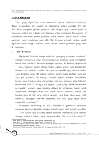Peran Mahkamah Konstitusi dalam Mewujudkan Fair Equality of Opportunity di Indonesia (Analisis Putusan Nomor
117/Puu-Vii/2009)
Jurnal Konstitusi, Volume 9, Nomor 1, Maret 201290
Pembahasan
Teori yang digunakan untuk membahas peran Mahkamah Konstitusi
dalam mewujudkan fair equality of opportunity antara anggota DPR dan
DPD dalam pengisian jabatan pimpinan MPR sebagai upaya demokratisasi di
Indonesia, antara lain adalah teori keadilan untuk memahami fair equality of
opportunity dan teori sistem parlemen untuk melihat pilihan desain sistem
parlemen yang kemukakan para ahli. Hal tersebut menjadi penting untuk
dipahami dalam rangka mencari solusi desain sistem parlemen yang ideal
di Indonesia.
1.	 Teori Keadilan
Mahkamah Konstitusi sebagai salah satu pemegang kekuasaan kehakiman34
menjadi keniscayaan untuk menyelenggarakan peradilan guna menegakkan
hukum dan keadilan35
. Berbicara konsepsi keadilan, Ali Syafa’at menjelaskan,
Kata ‘keadilan’ dalam bahasa Inggris adalah justice yang berasal dari
bahasa Latin disebut iustitia. Kata justice memiliki tiga macam makna
yang berbeda, yaitu: (1) secara atributif berarti suatu kualitas yang adil
atau fair (justness); (2) sebagai tindakan berarti tindakan menjalankan
hukum atau tindakan yang menentukan hak dan ganjaran atau hukuman
(judicature); dan (3) orang, yaitu pejabat publik yang berhak menentukan
persyaratan sebelum suatu perkara dibawa ke pengadilan (judge, jurist,
magistrate). Sedangkan, kata ‘adil’ dalam bahasa Indonesia berasal dari
bahasa Arab al ‘adl yang artinya sesuatu yang baik, sikap yang tidak
memihak, penjagaan hak-hak seseorang dan cara yang tepat dalam
mengambil keputusan.36
Penjelasan terminologi di atas memberikan gambaran permulaan
mengenai konsepsi keadilan sebagai sebuah tujuan dari sebuah peradilan.
Teori hukum sejak Socrates secara konsisten mempertahankan keadilan
sebagai mahkota hukum, yang mengutamakan “the search for justice”.37
34	
Pasal 24 ayat (2) Undang-Undang Dasar Negara Republik Indonesia Tahun 1945.
35	
Pasal 24 ayat (1) Undang-Undang Dasar Negara Republik Indonesia Tahun 1945.
36	
Muhammad Ali Syafa’at, “Pemikiran Keadilan (Plato, Aristoteles, dan John Rawls)”, http://alisafaat.wordpress.com/2008/04/10/pemikiran-keadilan-
plato-aristoteles-dan-john-rawls/, diunduh 7 Juni 2011
37	
Theo Huijbers, Filsafat Hukum dalam Lintasan Sejarah, Cet. VIII, Yogyakarta: Kanisius, 1995, h. 196.
 