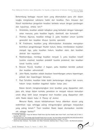 Peran Mahkamah Konstitusi dalam Mewujudkan Fair Equality of Opportunity di Indonesia (Analisis Putusan Nomor
117/Puu-Vii/2009)
Jurnal Konstitusi, Volume 9, Nomor 1, Maret 2012 91
Berkembang berbagai macam teori yang dikemukakan para ahli dalam
rangka menjelaskan substansi hakiki dari keadilan. Para ilmuwan dan
filosof memberikan pengertian keadilan berbeda sesuai dengan pandangan
dan tujuannya, antara lain:38
1.	 Aristoteles, keadilan adalah kebajikan yang berkaitan dengan hubungan
antar manusia, yaitu keadilan legalis, distributif, dan komutatif.
2.	 Thomas Aquinas, keadilan terbagi 2, yaitu keadilan umum (justitia
generalis) dan keadilan khusus (justitia specialis).
3.	 W. Friedmann, keadilan yang diformulasikan Aristoteles merupakan
kontribusi pengembangan filsafat hukum, beliau membedakan keadilan
menjadi tiga, yaitu keadilan hukum, keadilan alam, dan keadilan
abstrak dan kepatutan.
4.	 Notohamidjojo, membagi keadilan menjadi 3, yaitu keadilan kreatif
(iustitia creativa), keadilan protektif (iustitia protetiva), dan keadilan
sosial (iustitia socia).
5.	 Roscoe Pound, keadilan 2 bagian, yaitu keadilan bersifat yudisial
dan keadilan administratif.
6.	 John Rawls, keadilan adalah keadaan keseimbangan antara kepentingan
pribadi dan kepentingan bersama.
7.	 Paul Scholten, keadilan tidak boleh bertentangan dengan hati nurani,
hukum tanpa keadilan bagaikan badan tanpa jiwa.
Bukan berarti mengesampingkan teori keadilan yang dipaparkan oleh
para ahli, tetapi dalam konteks penelitian ini menjadi relevan kemudian
untuk dikaji lebih lanjut mengenai teori keadilan yang dipaparkan oleh
John Rawls dalam buku A Theory of Justice.
Menurut Rawls, situasi ketidaksamaan harus diberikan aturan yang
sedemikian rupa sehingga paling menguntungkan golongan masyarakat
yang paling lemah.39
Teori keadilan Rawls dapat disimpulkan memiliki
inti sebagai berikut:40
38	
R. Arry Mth. Soekowathy, “Fungsi dan Relevansi Filsafat Hukum bagi Rasa Keadilan dalam Hukum Positif”, Jurnal Filsafat, Jilid 35, Nomor 3,
Desember 2003, h. 291.
39	
Ahmad Zaenal Fanani, “Teori Keadilan dalam Perspektif Filsafat Hukum dan Islam”, http://www.badilag.net/data/ARTIKEL/WACANA%20HUKUM%20
ISLAM/TEORI%20KEADILAN%20PERSPEKTIF%20FILSAFAT%20HUKUM%20ISLAM.pdf, diunduh 7 Juni 2011.
40	
Muhammad Ilham Hermawan, “Teori Keadilan John Rawls Pemahaman Sederhana Buku A Theory of Justice”, http://ilhamendra.wordpress.
 