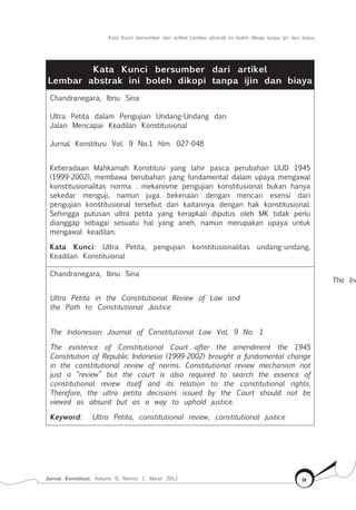 Kata Kunci bersumber dari artikel Lembar abstrak ini boleh dikopi tanpa ijin dan biaya
Jurnal Konstitusi, Volume 9, Nomor 1, Maret 2012 ix
Kata Kunci bersumber dari artikel
Lembar abstrak ini boleh dikopi tanpa ijin dan biaya
Chandranegara, Ibnu Sina
Ultra Petita dalam Pengujian Undang-Undang dan
Jalan Mencapai Keadilan Konstitusional
Jurnal Konstitusi Vol. 9 No.1 hlm. 027-048
Keberadaan Mahkamah Konstitusi yang lahir pasca perubahan UUD 1945
(1999-2002), membawa berubahan yang fundamental dalam upaya mengawal
konstitusionalitas norma . mekanisme pengujian konstitusional bukan hanya
sekedar menguji, namun juga bekenaan dengan mencari esensi dari
pengujian konstitusional tersebut dan kaitannya dengan hak konstitusional.
Sehingga putusan ultra petita yang kerapkali diputus oleh MK tidak perlu
dianggap sebagai sesuatu hal yang aneh, namun merupakan upaya untuk
mengawal keadilan.
Kata Kunci: Ultra Petita, pengujian konstitusionalitas undang-undang,
Keadilan Konstituional
Chandranegara, Ibnu Sina
Ultra Petita in the Constitutional Review of Law and
the Path to Constitutional Justice
The Indonesian Journal of Constitutional Law Vol. 9 No. 1
The existence of Constitutional Court after the amendment the 1945
Constitution of Republic Indonesia (1999-2002) brought a fundamental change
in the constitutional review of norms. Constitutional review mechanism not
just a “review” but the court is also required to search the essence of
constitutional review itself and its relation to the constitutional rights.
Therefore, the ultra petita decisions issued by the Court should not be
viewed as absurd but as a way to uphold justice.
Keyword: Ultra Petita, constitutional review, constitutional justice
The Ind
 