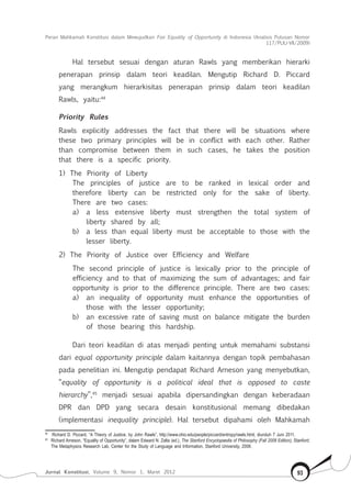 Peran Mahkamah Konstitusi dalam Mewujudkan Fair Equality of Opportunity di Indonesia (Analisis Putusan Nomor
117/Puu-Vii/2009)
Jurnal Konstitusi, Volume 9, Nomor 1, Maret 2012 93
Hal tersebut sesuai dengan aturan Rawls yang memberikan hierarki
penerapan prinsip dalam teori keadilan. Mengutip Richard D. Piccard
yang merangkum hierarkisitas penerapan prinsip dalam teori keadilan
Rawls, yaitu:44
Priority Rules
Rawls explicitly addresses the fact that there will be situations where
these two primary principles will be in conflict with each other. Rather
than compromise between them in such cases, he takes the position
that there is a specific priority.
1)	 The Priority of Liberty
The principles of justice are to be ranked in lexical order and
therefore liberty can be restricted only for the sake of liberty.
There are two cases:
a)	 a less extensive liberty must strengthen the total system of
liberty shared by all;
b)	 a less than equal liberty must be acceptable to those with the
lesser liberty.
2)	 The Priority of Justice over Efficiency and Welfare
The second principle of justice is lexically prior to the principle of
efficiency and to that of maximizing the sum of advantages; and fair
opportunity is prior to the difference principle. There are two cases:
a)	 an inequality of opportunity must enhance the opportunities of
those with the lesser opportunity;
b)	 an excessive rate of saving must on balance mitigate the burden
of those bearing this hardship.
Dari teori keadilan di atas menjadi penting untuk memahami substansi
dari equal opportunity principle dalam kaitannya dengan topik pembahasan
pada penelitian ini. Mengutip pendapat Richard Arneson yang menyebutkan,
“equality of opportunity is a political ideal that is opposed to caste
hierarchy”,45
menjadi sesuai apabila dipersandingkan dengan keberadaan
DPR dan DPD yang secara desain konstitusional memang dibedakan
(implementasi inequality principle). Hal tersebut dipahami oleh Mahkamah
44	
Richard D. Piccard, “A Theory of Justice, by John Rawls”, http://www.ohio.edu/people/piccard/entropy/rawls.html, diunduh 7 Juni 2011.
45	
Richard Arneson, “Equality of Opportunity”, dalam Edward N. Zalta (ed.), The Stanford Encyclopaedia of Philosophy (Fall 2008 Edition), Stanford:
The Metaphysics Research Lab, Center for the Study of Language and Information, Stanford University, 2008.
 