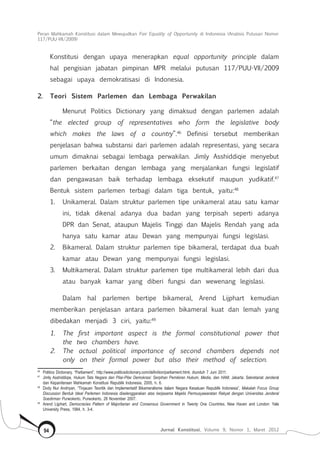 Peran Mahkamah Konstitusi dalam Mewujudkan Fair Equality of Opportunity di Indonesia (Analisis Putusan Nomor
117/Puu-Vii/2009)
Jurnal Konstitusi, Volume 9, Nomor 1, Maret 201294
Konstitusi dengan upaya menerapkan equal opportunity principle dalam
hal pengisian jabatan pimpinan MPR melalui putusan 117/PUU-VII/2009
sebagai upaya demokratisasi di Indonesia.
2.	 Teori Sistem Parlemen dan Lembaga Perwakilan
Menurut Politics Dictionary yang dimaksud dengan parlemen adalah
“the elected group of representatives who form the legislative body
which makes the laws of a country”.46
Definisi tersebut memberikan
penjelasan bahwa substansi dari parlemen adalah representasi, yang secara
umum dimaknai sebagai lembaga perwakilan. Jimly Asshiddiqie menyebut
parlemen berkaitan dengan lembaga yang menjalankan fungsi legislatif
dan pengawasan baik terhadap lembaga eksekutif maupun yudikatif.47
Bentuk sistem parlemen terbagi dalam tiga bentuk, yaitu:48
1. 	Unikameral. Dalam struktur parlemen tipe unikameral atau satu kamar
ini, tidak dikenal adanya dua badan yang terpisah seperti adanya
DPR dan Senat, ataupun Majelis Tinggi dan Majelis Rendah yang ada
hanya satu kamar atau Dewan yang mempunyai fungsi legislasi.
2. 	Bikameral. Dalam struktur parlemen tipe bikameral, terdapat dua buah
kamar atau Dewan yang mempunyai fungsi legislasi.
3. 	Multikameral. Dalam struktur parlemen tipe multikameral lebih dari dua
atau banyak kamar yang diberi fungsi dan wewenang legislasi.
Dalam hal parlemen bertipe bikameral, Arend Lijphart kemudian
memberikan penjelasan antara parlemen bikameral kuat dan lemah yang
dibedakan menjadi 3 ciri, yaitu:49
1.	 The first important aspect is the formal constitutional power that
the two chambers have.
2.	 The actual political importance of second chambers depends not
only on their formal power but also their method of selection.
46	
Politics Dictionary, “Parliament”, http://www.politicsdictionary.com/definition/parliament.html, diunduh 7 Juni 2011.
47	
Jimly Asshiddiqie, Hukum Tata Negara dan Pilar-Pilar Demokrasi: Serpihan Pemikiran Hukum, Media, dan HAM, Jakarta: Sekretariat Jenderal
dan Kepaniteraan Mahkamah Konstitusi Republik Indonesia, 2005, h. 6.
48	
Dody Nur Andriyan, “Tinjauan Teoritik dan Implementatif Bikameralisme dalam Negara Kesatuan Republik Indonesia”, Makalah Focus Group
Discussion Bentuk Ideal Parlemen Indonesia diselenggarakan atas kerjasama Majelis Permusyawaratan Rakyat dengan Universitas Jenderal
Soedirman Purwokerto, Purwokerto, 28 November 2007.
49	
Arend Lijphart, Democracies Pattern of Majoritarian and Consensus Government in Twenty One Countries, New Haven and London: Yale
University Press, 1984, h. 3-4.
 
