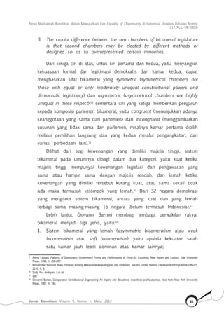 Peran Mahkamah Konstitusi dalam Mewujudkan Fair Equality of Opportunity di Indonesia (Analisis Putusan Nomor
117/Puu-Vii/2009)
Jurnal Konstitusi, Volume 9, Nomor 1, Maret 2012 95
3.	 The crucial difference between the two chambers of bicameral legislature
is that second chambers may be elected by different methods or
designed so as to overrepresented certain minorities.
Dari ketiga ciri di atas, untuk ciri pertama dan kedua, yaitu menyangkut
kekuasaan formal dan legitimasi demokratis dari kamar kedua, dapat
menghasilkan sifat bikameral yang symmetric (symmetrical chambers are
those with equal or only moderately unequal constitutional powers and
democratic legitimacy) dan asymmetric (asymmetrical chambers are highly
unequal in these respect),50
sementara ciri yang ketiga memberikan pengaruh
kepada komposisi parlemen bikameral, yaitu congruent (menunjukkan adanya
keanggotaan yang sama dari parlemen) dan incongruent (menggambarkan
susunan yang tidak sama dari parlemen, misalnya kamar pertama dipilih
melalui pemilihan langsung dan yang kedua melalui pengangkatan, dan
variasi perbedaan lain).51
Dilihat dari segi kewenangan yang dimiliki majelis tinggi, sistem
bikameral pada umumnya dibagi dalam dua kategori, yaitu kuat ketika
majelis tinggi mempunyai kewenangan legislasi dan pengawasan yang
sama atau hampir sama dengan majelis rendah, dan lemah ketika
kewenangan yang dimiliki tersebut kurang kuat, atau sama sekali tidak
ada maka termasuk kelompok yang lemah.52
Dari 32 negara demokrasi
yang menganut sistem bikameral, antara yang kuat dan yang lemah
terbagi sama masing-masing 16 negara (belum termasuk Indonesia).53
Lebih lanjut, Giovanni Sartori membagi lembaga perwakilan rakyat
bikameral menjadi tiga jenis, yaitu:54
1.	 Sistem bikameral yang lemah (asymmetric bicameralism atau weak
bicameralism atau soft bicameralism), yaitu apabila kekuatan salah
satu kamar jauh lebih dominan atas kamar lainnya;
50	
Arend Lijphart, Patterns of Democracy: Government Forms and Performance in Thirty-Six Countries, New Haven and London: Yale University
Press, 1999, h. 206-207.
51	
Mohammad Novrizal, Buku Panduan tentang Mekanisme Kerja Anggota dan Parlemen, Jakarta: United Nations Development Programme (UNDP),
2010, h. 6.
52	
Dody Nur Andriyan, Loc.cit.
53	
Ibid.
54	
Giovanni Sartori, Comparative Constitutional Engineering: An Inquiry into Structures, Incentives and Outcomes, New York: New York University
Press, 1997, h. 184.
 