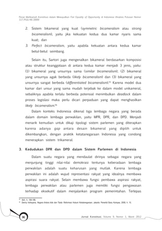 Peran Mahkamah Konstitusi dalam Mewujudkan Fair Equality of Opportunity di Indonesia (Analisis Putusan Nomor
117/Puu-Vii/2009)
Jurnal Konstitusi, Volume 9, Nomor 1, Maret 201296
2.	 Sistem bikameral yang kuat (symmetric bicameralism atau strong
bicameralism), yaitu jika kekuatan kedua dua kamar nyaris sama
kuat; dan
3.	 Perfect bicameralism, yaitu apabila kekuatan antara kedua kamar
betul-betul seimbang.
Selain itu, Sartori juga mengenalkan bikameral berdasarkan komposisi
atau struktur keanggotaan di antara kedua kamar menjadi 3 jenis, yaitu:
(1) bikameral yang unsurnya sama (similar bicameralism); (2) bikameral
yang unsurnya agak berbeda (likely bicameralism) dan (3) bikameral yang
unsurnya sangat berbeda (differentiated bicameralism).55
Karena model dua
kamar dari unsur yang sama mudah terjebak ke dalam model unikameral,
sebaliknya apabila terlalu berbeda potensial menimbulkan deadlock dalam
proses legislasi maka perlu dicari perpaduan yang dapat menghasilkan
likely bicameralism.56
Dalam konteks Indonesia dikenal tiga lembaga negara yang berada
dalam domain lembaga perwakilan, yaitu MPR, DPR, dan DPD. Menjadi
menarik kemudian untuk dikaji tipologi sistem parlemen yang diterapkan
karena adanya gap antara desain bikameral yang dipilih untuk
dikembangkan, dengan praktik ketatanegaraan Indonesia yang condong
menerapkan sistem trikameral.
3.	 Kedudukan DPR dan DPD dalam Sistem Parlemen di Indonesia
Dalam suatu negara yang mendaulat dirinya sebagai negara yang
menjunjung tinggi nilai-nilai demokrasi tentunya keberadaan lembaga
perwakilan adalah suatu keharusan yang mutlak. Karena lembaga
perwakilan ini adalah wujud representasi rakyat yang idealnya membawa
aspirasi suara rakyat. Selain membawa fungsi pembawa aspirasi rakyat,
lembaga perwakilan atau parlemen juga memiliki fungsi pengawasan
terhadap eksekutif dalam menjalankan program pemerintahan. Terlepas
55	
Ibid., h. 184-186.
56	
Denny Indrayana, Negara Antara Ada dan Tiada: Reformasi Hukum Ketatanegaraan, Jakarta: Penerbit Buku Kompas, 2008, h. 15.
 