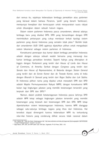 Peran Mahkamah Konstitusi dalam Mewujudkan Fair Equality of Opportunity di Indonesia (Analisis Putusan Nomor
117/Puu-Vii/2009)
Jurnal Konstitusi, Volume 9, Nomor 1, Maret 2012 97
dari semua itu, sejatinya keberadaan lembaga perwakilan atau parlemen
yang berasal dalam bahasa Perancis, ‘parle’ yang berarti ‘berbicara’,
mempunyai kewajiban dan keniscayaan untuk menyuarakan suara rakyat
untuk dituangkan dalam sebuah hukum negara.
Dalam sistem parlemen Indonesia pasca amandemen, dikenal adanya
lembaga baru yang disebut DPD. DPD yang bersandingan dengan DPR
menimbulkan pertanyaan yang cukup mendasar terkait tipologi sistem
parlemen yang dianut Indonesia yang semakin tidak jelas.57
Bertitik tolak
dari amandemen UUD 1945 agaknya dijatuhkan pilihan untuk mengadopsi
sistem bikameral sebagai sistem parlemen di Indonesia.
Konsekuensi penerapan dua kamar dalam lembaga perwakilan Indonesia
adalah dengan adanya sebuah wadah bersama yang menaungi dua
kamar lembaga perwakilan tersebut. Seperti halnya yang diterapkan di
Inggris dengan Parliament yang terdiri dari House of Lords dan House
of Commons, di Amerika Serikat dengan Congress yang terdiri dari
Senate dan House of Representative, di Belanda dengan Staten General
yang terdiri dari de Eerste Kamer dan de Tweede Kamer, serta di India
dengan Bharath ki Sansad yang terdiri dari Rajya Sabha dan Lok Sabha.
Di Indonesia pilihan nama yang dipakai untuk mewadahi DPR dan DPD
adalah Majelis Permusyawaratan Rakyat (MPR), dengan konsekuensi MPR
bukan lagi lingkungan jabatan yang memiliki kewenangan tersendiri yang
terpisah dari DPR dan DPD.58
Namun, dalam praktek ketatanegaraan Indonesia pasca lahirnya DPD
adalah MPR tetap sebagai lingkungan jabatan tersendiri yang memiliki
kewenangan yang terpisah dari kewenangan DPR dan DPD. MPR tetap
dipertahankan sistem ketatanegaraan Indonesia, karena MPR dianggap
sebagai satu-satunya lembaga negara yang khas dari Indonesia. Hal
tersebut dapat dimengerti karena keberadaan MPR itu terkandung
nilai-nilai historis yang cenderung dilihat secara tidak rasional dalam
57	
Moh. Mahfud MD, “Tidak Ada Sistem Ketatanegaraan Asli”, http://www.mahfudmd.com/index.php?page=web.OpiniLengkap&id=12&PHPSESSID
=c1hplk1913ktttseg7orkkrpm7, diunduh 8 Juni 2011.
58	
Bagir Manan, DPR, DPD, dan MPR dalam UUD 1945 Baru, Yogyakarta: FH UII Press, 2005, h. 60.
 