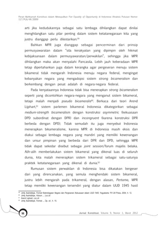 Peran Mahkamah Konstitusi dalam Mewujudkan Fair Equality of Opportunity di Indonesia (Analisis Putusan Nomor
117/Puu-Vii/2009)
Jurnal Konstitusi, Volume 9, Nomor 1, Maret 201298
arti jika kedudukannya sebagai satu lembaga dihilangkan dapat dinilai
menghilangkan satu pilar penting dalam sistem ketatanegaraan kita yang
justru dianggap perlu dilestarikan.59
Bahkan MPR juga dianggap sebagai pencerminan dari prinsip
permusyawaratan dalam “sila kerakyatan yang dipimpin oleh hikmat
kebijaksanaan dalam permusyawaratan/perwakilan”, sehingga jika MPR
dihilangkan maka akan menyalahi Pancasila. Lebih jauh keberadaan MPR
tetap dipertahankan juga dalam kerangka agar pergeseran menuju sistem
bikameral tidak mengarah Indonesia menuju negara federal, mengingat
kebanyakan negara yang mengadopsi sistem strong bicameralism dan
berkembang dengan pesat adalah di negara-negara federal.
Pada kenyataannya Indonesia tidak bisa menerapkan strong bicameralism
seperti yang dicontohkan negara-negara yang menganut sistem bikameral,
tetapi malah menjadi pseudo bicameralis60
. Berkaca dari teori Arend
Lijphart,61
sistem parlemen bikameral Indonesia dikategorikan sebagai
medium-strength bicameralism dengan konstruksi asymmetric (kekuasaan
DPD subordinat dengan DPR) dan incongruent (karena konstruksi DPR
berbeda dengan DPD). Tidak semudah itu juga menyebut Indonesia
menerapkan bikameralisme, karena MPR di Indonesia masih eksis dan
diakui sebagai lembaga negara yang mandiri yang memiliki kewenangan
dan unsur pimpinan yang berbeda dari DPR dan DPD, sehingga MPR
tidak dapat sekedar disebut sebagai joint session/forum majelis belaka.
Alih-alih memberlakukan sistem bikameral yang dikenal luas di seluruh
dunia, kita malah menerapkan sistem trikameral sebagai satu-satunya
praktek ketatanegaraan yang dikenal di dunia.62
Rumusan sistem perwakilan di Indonesia bisa dikatakan bergeser
dari yang direncanakan, yang semula menghendaki sistem bikameral,
justru lebih mengarah pada trikameral, dengan alasan, Pertama, MPR
tetap memiliki kewenangan tersendiri yang diatur dalam UUD 1945 hasil
59	
Jimly Asshiddiqie, Format Kelembagaan Negara dan Pergeseran Kekuasaan dalam UUD 1945, Yogyakarta: FH UII Press, 2004, h. 12.
60	
Jimly Asshiddiqie, Hukum…, Loc.cit.
61	
Arend Lijphart, Loc.cit.
62	
Jimly Asshiddiqie, Format…, Op. cit., h. 15.
 
