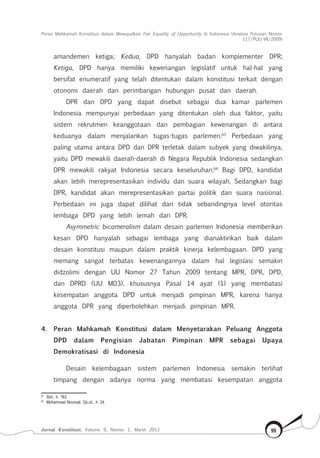 Peran Mahkamah Konstitusi dalam Mewujudkan Fair Equality of Opportunity di Indonesia (Analisis Putusan Nomor
117/Puu-Vii/2009)
Jurnal Konstitusi, Volume 9, Nomor 1, Maret 2012 99
amandemen ketiga; Kedua, DPD hanyalah badan komplementer DPR;
Ketiga, DPD hanya memiliki kewenangan legislatif untuk hal-hal yang
bersifat enumeratif yang telah ditentukan dalam konstitusi terkait dengan
otonomi daerah dan perimbangan hubungan pusat dan daerah.
DPR dan DPD yang dapat disebut sebagai dua kamar parlemen
Indonesia mempunyai perbedaan yang ditentukan oleh dua faktor, yaitu
sistem rekrutmen keanggotaan dan pembagian kewenangan di antara
keduanya dalam menjalankan tugas-tugas parlemen.63
Perbedaan yang
paling utama antara DPD dan DPR terletak dalam subyek yang diwakilinya,
yaitu DPD mewakili daerah-daerah di Negara Republik Indonesia sedangkan
DPR mewakili rakyat Indonesia secara keseluruhan.64
Bagi DPD, kandidat
akan lebih merepresentasikan individu dan suara wilayah. Sedangkan bagi
DPR, kandidat akan merepresentasikan partai politik dan suara nasional.
Perbedaan ini juga dapat dilihat dari tidak sebandingnya level otoritas
lembaga DPD yang lebih lemah dari DPR.
Asymmetric bicameralism dalam desain parlemen Indonesia memberikan
kesan DPD hanyalah sebagai lembaga yang dianaktirikan baik dalam
desain konstitusi maupun dalam praktik kinerja kelembagaan. DPD yang
memang sangat terbatas kewenangannya dalam hal legislasi semakin
didzolimi dengan UU Nomor 27 Tahun 2009 tentang MPR, DPR, DPD,
dan DPRD (UU MD3), khususnya Pasal 14 ayat (1) yang membatasi
kesempatan anggota DPD untuk menjadi pimpinan MPR, karena hanya
anggota DPR yang diperbolehkan menjadi pimpinan MPR.
4.	 Peran Mahkamah Konstitusi dalam Menyetarakan Peluang Anggota
DPD dalam Pengisian Jabatan Pimpinan MPR sebagai Upaya
Demokratisasi di Indonesia
Desain kelembagaan sistem parlemen Indonesia semakin terlihat
timpang dengan adanya norma yang membatasi kesempatan anggota
63	
Ibid., h. 163.
64	
Muhammad Novrizal, Op.cit., h. 24.
 