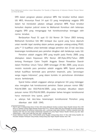 Peran Mahkamah Konstitusi dalam Mewujudkan Fair Equality of Opportunity di Indonesia (Analisis Putusan Nomor
117/Puu-Vii/2009)
Jurnal Konstitusi, Volume 9, Nomor 1, Maret 2012100
DPD dalam pengisian jabatan pimpinan MPR. Hal tersebut terlihat dalam
UU MD3, khususnya Pasal 14 ayat (1) yang menghalangi anggota DPD
dalam hal menduduki jabatan sebagai pimpinan MPR. Pasal tersebut
kemudian diajukan judicial review ke Mahkamah Konstitusi oleh beberapa
anggota DPD yang menganggap hak konstitusionalnya terenggut oleh
norma tersebut.
Berdasarkan Pasal 51 ayat (1) UU Nomor 24 Tahun 2003 tentang
Mahkamah Konstitusi (UU MK) terdapat dua syarat yang harus dipenuhi
untuk memiliki legal standing dalam perkara pengujian undang-undang (PUU),
yaitu: 65
1) kualifikasi untuk bertindak sebagai pemohon dan 2) hak dan/atau
kewenangan konstitusional para pemohon dirugikan oleh berlakunya suatu UU.
Pemohon adalah anggota DPD yang terpilih pada Pemilu 2009, yang
ditetapkan dalam Keputusan KPU Nomor 287/Kpts/KPU/Tahun 2009
tentang Penetapan Calon Terpilih Anggota Dewan Perwakilan Daerah
dalam Pemilihan Umum Tahun 2009 tertanggal 24 Mei 2009, yang secara
mutatis mutandis para pemohon adalah anggota MPR. Syarat pertama
terkait kualifikasi bertindak para pemohon terpenuhi, yaitu “perorangan
warga negara Indonesia”, yang dalam konteks ini permohonan dimintakan
secara berkelompok.
Syarat kedua adalah anggapan adanya pengaturan UU yang melanggar
atau merugikan hak konstitusional pemohon. Dalam putusan nomor 006/
PUU-III/2005 dan 010/PUU-III/2005, yang kemudian dikuatkan dalam
putusan nomor 015/PUU-III/2005, dinyatakan bahwa kerugian konstitusional
harus memenuhi lima syarat, yaitu:66
a.	 adanya hak dan/atau kewenangan konstitusional Pemohon yang
diberikan oleh UUD 1945;
65	
Pasal 51 ayat (1) Undang-Undang Nomor 24 Tahun 2003 tentang Mahkamah Konstitusi (Lembaran Negara Republik Indonesia Tahun 2003
Nomor 93, Tambahan Lembaran Negara Republik Indonesia Nomor 4311), “Pemohon adalah pihak yang menganggap hak dan/atau kewenangan
konstitusionalnya dirugikan oleh berlakunya undang-undang, yaitu: a. perorangan warga negara Indonesia; b. kesatuan masyarakat hukum adat
sepanjang masih hidup dan sesuai dengan perkembangan masyarakat dan prinsip Negara Kesatuan Republik Indonesia yang diatur dalam
undang-undang; c. badan hukum publik atau privat; atau d. lembaga negara.”
66	
Putusan Mahkamah Konstitusi Nomor 015/PUU-III/2005 perihal Pengujian Undang-Undang Nomor 37 Tahun 2004 tentang Kepailitan dan
Penundaan Kewajiban Pembayaran Utang terhadap Undang-Undang Dasar Negara Republik Indonesia Tahun 1945.
 