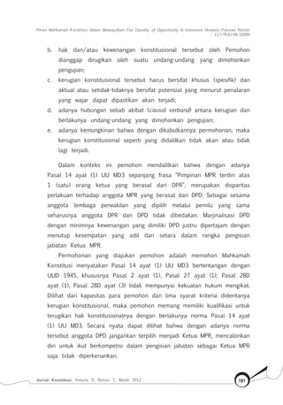 Peran Mahkamah Konstitusi dalam Mewujudkan Fair Equality of Opportunity di Indonesia (Analisis Putusan Nomor
117/Puu-Vii/2009)
Jurnal Konstitusi, Volume 9, Nomor 1, Maret 2012 101
b.	 hak dan/atau kewenangan konstitusional tersebut oleh Pemohon
dianggap dirugikan oleh suatu undang-undang yang dimohonkan
pengujian;
c.	 kerugian konstitusional tersebut harus bersifat khusus (spesifik) dan
aktual atau setidak-tidaknya bersifat potensial yang menurut penalaran
yang wajar dapat dipastikan akan terjadi;
d.	 adanya hubungan sebab akibat (causal verband) antara kerugian dan
berlakunya undang-undang yang dimohonkan pengujian;
e.	 adanya kemungkinan bahwa dengan dikabulkannya permohonan, maka
kerugian konstitusional seperti yang didalilkan tidak akan atau tidak
lagi terjadi.
Dalam konteks ini pemohon mendalilkan bahwa dengan adanya
Pasal 14 ayat (1) UU MD3 sepanjang frasa “Pimpinan MPR terdiri atas
1 (satu) orang ketua yang berasal dari DPR”, merupakan disparitas
perlakuan terhadap anggota MPR yang berasal dari DPD. Sebagai sesama
anggota lembaga perwakilan yang dipilih melalui pemilu yang sama
seharusnya anggota DPR dan DPD tidak dibedakan. Marjinalisasi DPD
dengan minimnya kewenangan yang dimiliki DPD justru dipertajam dengan
menutup kesempatan yang adil dan setara dalam rangka pengisian
jabatan Ketua MPR.
Permohonan yang diajukan pemohon adalah memohon Mahkamah
Konstitusi menyatakan Pasal 14 ayat (1) UU MD3 bertentangan dengan
UUD 1945, khususnya Pasal 2 ayat (1), Pasal 27 ayat (1), Pasal 28D
ayat (1), Pasal 28D ayat (3) tidak mempunyai kekuatan hukum mengikat.
Dilihat dari kapasitas para pemohon dan lima syarat kriteria dideritanya
kerugian konstitusional, maka pemohon memang memiliki kualifikasi untuk
terugikan hak konstitusionalnya dengan berlakunya norma Pasal 14 ayat
(1) UU MD3. Secara nyata dapat dilihat bahwa dengan adanya norma
tersebut anggota DPD jangankan terpilih menjadi Ketua MPR, mencalonkan
diri untuk ikut berkompetisi dalam pengisian jabatan sebagai Ketua MPR
saja tidak diperkenankan.
 