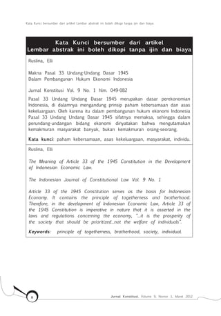 Kata Kunci bersumber dari artikel Lembar abstrak ini boleh dikopi tanpa ijin dan biaya
Jurnal Konstitusi, Volume 9, Nomor 1, Maret 2012x
Kata Kunci bersumber dari artikel
Lembar abstrak ini boleh dikopi tanpa ijin dan biaya
Ruslina, Elli
Makna Pasal 33 Undang-Undang Dasar 1945
Dalam Pembangunan Hukum Ekonomi Indonesia
Jurnal Konstitusi Vol. 9 No. 1 hlm. 049-082
Pasal 33 Undang Undang Dasar 1945 merupakan dasar perekonomian
Indonesia, di dalamnya mengandung prinsip paham kebersamaan dan asas
kekeluargaan. Oleh karena itu dalam pembangunan hukum ekonomi Indonesia
Pasal 33 Undang Undang Dasar 1945 sifatnya memaksa, sehingga dalam
perundang-undangan bidang ekonomi dinyatakan bahwa mengutamakan
kemakmuran masyarakat banyak, bukan kemakmuran orang-seorang.
Kata kunci: paham kebersamaan, asas kekeluargaan, masyarakat, individu.
Ruslina, Elli
The Meaning of Article 33 of the 1945 Constitution in the Development
of Indonesian Economic Law.
The Indonesian Journal of Constitutional Law Vol. 9 No. 1
Article 33 of the 1945 Constitution serves as the basis for Indonesian
Economy. It contains the principle of togetherness and brotherhood.
Therefore, in the development of Indonesian Economic Law, Article 33 of
the 1945 Constitution is imperative in nature that it is asserted in the
laws and regulations concerning the economy, “...it is the prosperity of
the society that should be prioritized...not the welfare of individuals”.
Keywords: principle of togetherness, brotherhood, society, individual.
 