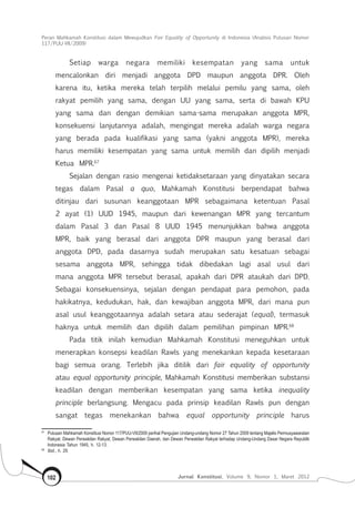 Peran Mahkamah Konstitusi dalam Mewujudkan Fair Equality of Opportunity di Indonesia (Analisis Putusan Nomor
117/Puu-Vii/2009)
Jurnal Konstitusi, Volume 9, Nomor 1, Maret 2012102
Setiap warga negara memiliki kesempatan yang sama untuk
mencalonkan diri menjadi anggota DPD maupun anggota DPR. Oleh
karena itu, ketika mereka telah terpilih melalui pemilu yang sama, oleh
rakyat pemilih yang sama, dengan UU yang sama, serta di bawah KPU
yang sama dan dengan demikian sama-sama merupakan anggota MPR,
konsekuensi lanjutannya adalah, mengingat mereka adalah warga negara
yang berada pada kualifikasi yang sama (yakni anggota MPR), mereka
harus memiliki kesempatan yang sama untuk memilih dan dipilih menjadi
Ketua MPR.67
Sejalan dengan rasio mengenai ketidaksetaraan yang dinyatakan secara
tegas dalam Pasal a quo, Mahkamah Konstitusi berpendapat bahwa
ditinjau dari susunan keanggotaan MPR sebagaimana ketentuan Pasal
2 ayat (1) UUD 1945, maupun dari kewenangan MPR yang tercantum
dalam Pasal 3 dan Pasal 8 UUD 1945 menunjukkan bahwa anggota
MPR, baik yang berasal dari anggota DPR maupun yang berasal dari
anggota DPD, pada dasarnya sudah merupakan satu kesatuan sebagai
sesama anggota MPR, sehingga tidak dibedakan lagi asal usul dari
mana anggota MPR tersebut berasal, apakah dari DPR ataukah dari DPD.
Sebagai konsekuensinya, sejalan dengan pendapat para pemohon, pada
hakikatnya, kedudukan, hak, dan kewajiban anggota MPR, dari mana pun
asal usul keanggotaannya adalah setara atau sederajat (equal), termasuk
haknya untuk memilih dan dipilih dalam pemilihan pimpinan MPR.68
Pada titik inilah kemudian Mahkamah Konstitusi meneguhkan untuk
menerapkan konsepsi keadilan Rawls yang menekankan kepada kesetaraan
bagi semua orang. Terlebih jika ditilik dari fair equality of opportunity
atau equal opportunity principle, Mahkamah Konstitusi memberikan substansi
keadilan dengan memberikan kesempatan yang sama ketika inequality
principle berlangsung. Mengacu pada prinsip keadilan Rawls pun dengan
sangat tegas menekankan bahwa equal opportunity principle harus
67	
Putusan Mahkamah Konstitusi Nomor 117/PUU-VII/2009 perihal Pengujian Undang-undang Nomor 27 Tahun 2009 tentang Majelis Permusyawaratan
Rakyat, Dewan Perwakilan Rakyat, Dewan Perwakilan Daerah, dan Dewan Perwakilan Rakyat terhadap Undang-Undang Dasar Negara Republik
Indonesia Tahun 1945, h. 12-13.
68	
Ibid., h. 29.
 
