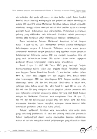 Peran Mahkamah Konstitusi dalam Mewujudkan Fair Equality of Opportunity di Indonesia (Analisis Putusan Nomor
117/Puu-Vii/2009)
Jurnal Konstitusi, Volume 9, Nomor 1, Maret 2012 103
diprioritaskan dari pada differences principle ketika terjadi dalam kondisi
ketidaksamaan peluang. Ketimpangan dan perbedaan desain kelembagaan
antara DPR dan DPD dilihat Mahkamah Konstitusi sebagai sebuah inequality
condition, sehingga dalam mencapai sebuah nilai keadilan equal opportunity
principle harus didahulukan dan diprioritaskan. Pemenuhan penyamaan
peluang yang diikhtiarkan oleh Mahkamah Konstitusi melalui putusannya
semata atas keinginan untuk menciptakan keadilan konstitusional.
Pada hakekatnya Putusan Mahkamah Konstitusi terkait dengan
Pasal 14 ayat (1) UU MD3, memberikan afirmasi adanya ketimpangan
kelembagaan negara di Indonesia. Walaupun secara umum pasca
amandemen konstitusi banyak perubahan yang signifikan dalam perbaikan
ketatanegaraan Indonesia, namun DPD bisa menjadi merupakan fakta riil
yang tidak terbantahkan bahwa DPD adalah contoh suram kegagalan
perbaikan struktur kelembagaan negara pasca amandemen.
Pasal 2 ayat (1) UUD NRI Tahun 1945 yang berbunyi, “Majelis
Permusyawaratan Rakyat terdiri atas anggota Dewan Perwakilan Rakyat
dan Anggota Dewan Perwakilan Daerah …”, memberikan makna bahwa
MPR itu terdiri atas anggota DPR dan anggota DPD, bukan terdiri
atas kelembagaan DPR dan kelembagaan DPD. Dengan demikian jelas
sebenarnya bahwa DPR dan DPD bukanlah kamar-kamar di dalam MPR,
sehingga jelas bahwa desain UU MD3 Pasal 14 ayat (1) jo. ayat (2),
(3), (4), dan (5) yang mengatur terkait pengisian jabatan pimpinan MPR
dan mekanisme pengisian jabatannya adalah hal yang tidak tepat. Sejalan
dengan itu, Mahkamah Konstitusi turut menyatakan Pasal 14 ayat (2),
(3), (4), dan (5) bertentangan dengan UUD NRI Tahun 1945 dan tidak
mempunyai kekuatan hukum mengikat, walaupun norma tersebut tidak
dimintakan pemohon untuk diuji (ultra petita).
Putusan Mahkamah Konstitusi yang mengandung ultra petita inilah
yang terkadang problematik. Di satu sisi penting melakukan penemuan
hukum (rechtvindings) dalam rangka mewujudkan keadilan substansial,
namun di sisi lain merupakan bentuk penyimpangan yang ditakutkan dapat
 