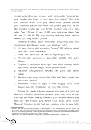 Peran Mahkamah Konstitusi dalam Mewujudkan Fair Equality of Opportunity di Indonesia (Analisis Putusan Nomor
117/Puu-Vii/2009)
Jurnal Konstitusi, Volume 9, Nomor 1, Maret 2012104
menjadi yurisprudensi dan preseden untuk membenarkan ‘penyimpangan’
yang mungkin saja terjadi di masa yang akan datang.69
Ultra petita
pada dasarnya adalah istilah yang dikenal dalam peradilan perdata,
yaitu penjatuhan putusan oleh hakim atas perkara yang tidak dituntut
atau memutus melebihi apa yang diminta. Ketentuan ultra petita diatur
dalam Pasal 178 ayat (2) dan (3) HIR serta padanannya dalam Pasal
189 ayat (2) dan (3) RBg yang melarang seseorang hakim memutus
melebihi apa yang dituntut (petitum).
Mahkamah Konstitusi dalam memutuskan mengandung ultra petita
menggunakan pertimbangan hukum yang pokoknya, yaitu:70
1.	 UU yang diminta diuji merupakan “jantung” UU sehingga seluruh
pasal tidak dapat dilaksanakan;
2.	 Praktik ultra petita oleh MK lazim di negara-negara lain;
3.	 Perkembangan yurisprudensi pengadilan perdata ultra petita
diijinkan;
4.	 Pengujian UU menyangkut kepentingan umum akibat hukumnya bersifat
erga omnes, berbeda dengan hukum perdata (privat);
5.	 Kebutuhan kemasyarakatan menuntut ultra petita tidak berlaku
mutlak;
6.	 Jika kepentingan umum menghendaki hakim tidak boleh terpaku pada
permohonan (petitum);
7.	 Permohonan keadilan (ex aequo et bono) dianggap secara hukum
diajukan pula dan mengabulkan hal yang tidak diminta.
Terlepas dari segala diskursus mengenai penerapan ultra petita oleh
Mahkamah Konstitusi, seharusnya dimaknai bahwa ultra petita ini pada
hakikatnya baik selama memang didasarkan pada landasan keilmuan yang
tepat dan tidak bersalah guna. Karena harus diingat bahwa putusan
Mahkamah Konstitusi bersifat final dan mengikat, untuk itu para hakim
69	
Didasarkan pada pidato Ketua Mahkamah Konstitusi Prof. Dr. Moh. Mahfud MD, S.H., S.U. dalam Pembukaan Lomba Debat Konstitusi 2009,
yang mengakui saat ini Mahkamah Konstitusi masih tetap bersih dan menjadi garda terdepan mewujudkan keadilan serta menjaga konstitusi.
Namun, ke depan belum tentu Mahkamah Konstitusi tetap konsisten menjadi lembaga peradilan yang bersih, terlebih dengan sudah tiadanya
kewenangan Komisi Yudisial untuk mengawasi hakim Mahkamah Konstitusi.
70	
Miftakhul Huda, “Ultra Petita dalam Pengujian Undang-Undang”, Jurnal Konstitusi, Volume 4, Nomor 3, September 2007.
 
