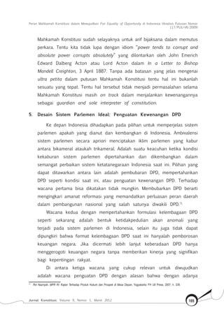 Peran Mahkamah Konstitusi dalam Mewujudkan Fair Equality of Opportunity di Indonesia (Analisis Putusan Nomor
117/Puu-Vii/2009)
Jurnal Konstitusi, Volume 9, Nomor 1, Maret 2012 105
Mahkamah Konstitusi sudah selayaknya untuk arif bijaksana dalam memutus
perkara. Tentu kita tidak lupa dengan idiom “power tends to corrupt and
absolute power corrupts absolutely” yang dilontarkan oleh John Emerich
Edward Dalberg Acton atau Lord Acton dalam In a Letter to Bishop
Mandell Creighton, 3 April 1887. Tanpa ada batasan yang jelas mengenai
ultra petita dalam putusan Mahkamah Konstitusi tentu hal ini bukanlah
sesuatu yang tepat. Tentu hal tersebut tidak menjadi permasalahan selama
Mahkamah Konstitusi masih on track dalam menjalankan kewenangannya
sebagai guardian and sole interpreter of constitution.
5.	 Desain Sistem Parlemen Ideal: Penguatan Kewenangan DPD
Ke depan Indonesia dihadapkan pada pilihan untuk memperjelas sistem
parlemen apakah yang dianut dan kembangkan di Indonesia. Ambivalensi
sistem parlemen secara apriori menciptakan iklim parlemen yang kabur
antara bikameral ataukah trikameral. Adalah suatu keacuhan ketika kondisi
kekaburan sistem parlemen dipertahankan dan dikembangkan dalam
semangat perbaikan sistem ketatanegaraan Indonesia saat ini. Pilihan yang
dapat ditawarkan antara lain adalah pembubaran DPD, mempertahankan
DPD seperti kondisi saat ini, atau penguatan kewenangan DPD. Terhadap
wacana pertama bisa dikatakan tidak mungkin. Membubarkan DPD berarti
mengingkari amanat reformasi yang memandatkan perluasan peran daerah
dalam pembangunan nasional yang salah satunya diwakili DPD.71
Wacana kedua dengan mempertahankan formulasi kelembagaan DPD
seperti sekarang adalah bentuk ketidakpedulian akan anomali yang
terjadi pada sistem parlemen di Indonesia, selain itu juga tidak dapat
dipungkiri bahwa format kelembagaan DPD saat ini hanyalah pemborosan
keuangan negara. Jika dicermati lebih lanjut keberadaan DPD hanya
menggerogoti keuangan negara tanpa memberikan kinerja yang signifikan
bagi kepentingan rakyat.
Di antara ketiga wacana yang cukup relevan untuk diwujudkan
adalah wacana penguatan DPD dengan alasan bahwa dengan adanya
71	
Riri Nazriyah, MPR RI: Kajian Terhadap Produk Hukum dan Prospek di Masa Depan, Yogyakarta: FH UII Press, 2007, h. 339.
 