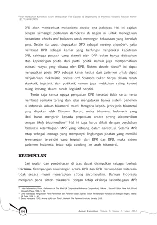 Peran Mahkamah Konstitusi dalam Mewujudkan Fair Equality of Opportunity di Indonesia (Analisis Putusan Nomor
117/Puu-Vii/2009)
Jurnal Konstitusi, Volume 9, Nomor 1, Maret 2012106
DPD akan memperkuat mekanisme checks and balances. Hal ini sejalan
dengan semangat perbaikan demokrasi di negeri ini untuk menegaskan
mekanisme checks and balances untuk mencegah kekuasaan yang bersalah
guna. Selain itu dapat diupayakan DPD sebagai revising chamber72
, yaitu
membuat DPD sebagai kamar yang berfungsi mengoreksi keputusan
DPR, sehingga putusan yang diambil oleh DPR bukan hanya didasarkan
atas kepentingan politis dari partai politik namun juga memperhatikan
aspirasi rakyat yang dibawa oleh DPD. Sistem double check73
ini dapat
menguatkan posisi DPD sebagai kamar kedua dari parlemen untuk dapat
menjalankan mekanisme checks and balances bukan hanya dalam ranah
eksekutif, legislatif, dan yudikatif, namun juga melakukan saling kontrol
saling imbang dalam tubuh legislatif sendiri.
Tentu saja semua upaya penguatan DPD tersebut tidak serta merta
membuat semakin terang dan jelas mengatakan bahwa sistem parlemen
di Indonesia adalah bikameral murni. Mengacu kepada jenis-jenis bikameral
yang diajukan oleh Giovanni Sartori, maka bikameral Indonesia yang
ideal harus mengarah kepada perpaduan antara strong bicameralism
dengan likely bicameralism.74
Hal ini juga harus diikuti dengan perubahan
formulasi kelembagaan MPR yang tertuang dalam konstitusi. Selama MPR
tetap sebagai lembaga yang mempunyai lingkungan jabatan yang memiliki
kewenangan tersendiri yang terpisah dari DPR dan DPD, maka sistem
parlemen Indonesia tetap saja condong ke arah trikameral.
Kesimpulan
Dari uraian dan pembahasan di atas dapat disimpulkan sebagai berikut:
Pertama, Ketimpangan kewenangan antara DPR dan DPD menunjukkan Indonesia
tidak secara murni menerapkan strong bicameralism. Bahkan Indonesia
mengarah pada sistem trikameral dengan tetap eksisnya kelembagaan MPR
72	
Inter-Parliamentary Union, Parliaments of The World (A Comparative Reference Compendium), Volume I, Second Edition, New York: Oxford
University Press, 1986, h. 14.
73	
Jimly Asshiddiqie, Pergumulan Peran Pemerintah dan Parlemen dalam Sejarah: Telaah Perbandingan Konstitusi di Berbagai Negara, Jakarta:
UI Press, 1996, h. 40.
74	
Denny Indrayana, “DPD, Antara (ti)Ada dan Tiada”, Makalah The Peripheral Institute, Jakarta, 2005.
 