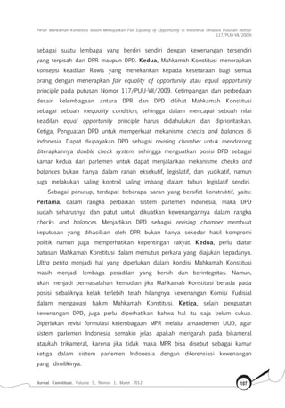 Peran Mahkamah Konstitusi dalam Mewujudkan Fair Equality of Opportunity di Indonesia (Analisis Putusan Nomor
117/Puu-Vii/2009)
Jurnal Konstitusi, Volume 9, Nomor 1, Maret 2012 107
sebagai suatu lembaga yang berdiri sendiri dengan kewenangan tersendiri
yang terpisah dari DPR maupun DPD. Kedua, Mahkamah Konstitusi menerapkan
konsepsi keadilan Rawls yang menekankan kepada kesetaraan bagi semua
orang dengan menerapkan fair equality of opportunity atau equal opportunity
principle pada putusan Nomor 117/PUU-VII/2009. Ketimpangan dan perbedaan
desain kelembagaan antara DPR dan DPD dilihat Mahkamah Konstitusi
sebagai sebuah inequality condition, sehingga dalam mencapai sebuah nilai
keadilan equal opportunity principle harus didahulukan dan diprioritaskan.
Ketiga, Penguatan DPD untuk memperkuat mekanisme checks and balances di
Indonesia. Dapat diupayakan DPD sebagai revising chamber untuk mendorong
diterapkannya double check system, sehingga menguatkan posisi DPD sebagai
kamar kedua dari parlemen untuk dapat menjalankan mekanisme checks and
balances bukan hanya dalam ranah eksekutif, legislatif, dan yudikatif, namun
juga melakukan saling kontrol saling imbang dalam tubuh legislatif sendiri.
Sebagai penutup, terdapat beberapa saran yang bersifat konstruktif, yaitu:
Pertama, dalam rangka perbaikan sistem parlemen Indonesia, maka DPD
sudah seharusnya dan patut untuk dikuatkan kewenangannya dalam rangka
checks and balances. Menjadikan DPD sebagai revising chamber membuat
keputusan yang dihasilkan oleh DPR bukan hanya sekedar hasil kompromi
politik namun juga memperhatikan kepentingan rakyat. Kedua, perlu diatur
batasan Mahkamah Konstitusi dalam memutus perkara yang diajukan kepadanya.
Ultra petita menjadi hal yang diperlukan dalam kondisi Mahkamah Konstitusi
masih menjadi lembaga peradilan yang bersih dan berintegritas. Namun,
akan menjadi permasalahan kemudian jika Mahkamah Konstitusi berada pada
posisi sebaliknya kelak terlebih telah hilangnya kewenangan Komisi Yudisial
dalam mengawasi hakim Mahkamah Konstitusi. Ketiga, selain penguatan
kewenangan DPD, juga perlu diperhatikan bahwa hal itu saja belum cukup.
Diperlukan revisi formulasi kelembagaan MPR melalui amandemen UUD, agar
sistem parlemen Indonesia semakin jelas apakah mengarah pada bikameral
ataukah trikameral, karena jika tidak maka MPR bisa disebut sebagai kamar
ketiga dalam sistem parlemen Indonesia dengan diferensiasi kewenangan
yang dimilikinya.
 