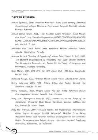 Peran Mahkamah Konstitusi dalam Mewujudkan Fair Equality of Opportunity di Indonesia (Analisis Putusan Nomor
117/Puu-Vii/2009)
Jurnal Konstitusi, Volume 9, Nomor 1, Maret 2012108
DAFTAR PUSTAKA
Ahmad Syahrizal, 2006, Peradilan Konstitusi: Suatu Studi tentang Adjudikasi
Konstitusional sebagai Mekanisme Penyelesaian Sengketa Normatif, Jakarta:
Pradnya Paramita.
Ahmad Zaenal Fanani, 2011, “Teori Keadilan dalam Perspektif Filsafat Hukum
dan Islam”, http://www.badilag.net/data/ARTIKEL/WACANA%20HUKUM%20
ISLAM/TEORI%20KEADILAN%20PERSPEKTIF%20FILSAFAT%20HUKUM%20ISLAM.
pdf, diunduh 7 Juni.
Amiruddin dan Zainal Asikin, 2004, Pengantar Metode Penelitian Hukum,
Jakarta: RajaGrafindo Persada.
Arneson, Richard, “Equality of Opportunity”, dalam Zalta, Edward N., (ed.), 2008,
The Stanford Encyclopaedia of Philosophy (Fall 2008 Edition), Stanford:
The Metaphysics Research Lab, Center for the Study of Language and
Information, Stanford University.
Bagir Manan, 2005, DPR, DPD, dan MPR dalam UUD 1945 Baru, Yogyakarta:
FH UII Press.
Bambang Waluyo, 2002, Penelitian Hukum dalam Praktik, Jakarta: Sinar Grafika.
Denny Indrayana, 2005, “DPD, Antara (ti)Ada dan Tiada”, Makalah The
Peripheral Institute, Jakarta.
Denny Indrayana, 2008, Negara Antara Ada dan Tiada: Reformasi Hukum
Ketatanegaraan, Jakarta: Penerbit Buku Kompas.
Dicey, A.V., (Penerjemah Nurhadi), 1952, Introduction to the Study of the
Constitution (Pengantar Studi Hukum Konstitusi), London: McMillan and
Co., Limited St. Martin Street.
Dody Nur Andriyan, 2007, “Tinjauan Teoritik dan Implementatif Bikameralisme
dalam Negara Kesatuan Republik Indonesia”, Makalah Focus Group
Discussion Bentuk Ideal Parlemen Indonesia diselenggarakan atas kerjasama
Majelis Permusyawaratan Rakyat dengan Universitas Jenderal Soedirman
Purwokerto, Purwokerto, 28 November.
 