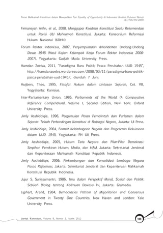 Peran Mahkamah Konstitusi dalam Mewujudkan Fair Equality of Opportunity di Indonesia (Analisis Putusan Nomor
117/Puu-Vii/2009)
Jurnal Konstitusi, Volume 9, Nomor 1, Maret 2012 109
Firmansyah Arifin, et al., 2008, Menggapai Keadilan Konstitusi Suatu Rekomendasi
untuk Revisi UU Mahkamah Konstitusi, Jakarta: Konsorsium Reformasi
Hukum Nasional (KRHN).
Forum Rektor Indonesia, 2007, Penyempurnaan Amandemen Undang-Undang
Dasar 1945 (Hasil Kajian Kelompok Kerja Forum Rektor Indonesia 2006-
2007), Yogyakarta: Gadjah Mada University Press.
Hamdan Zoelva, 2011, “Paradigma Baru Politik Pasca Perubahan UUD 1945”,
http://hamdanzoelva.wordpress.com/2008/03/11/paradigma-baru-politik-
pasca-perubahan-uud-1945/, diunduh 7 Juni.
Huijbers, Theo, 1995, Filsafat Hukum dalam Lintasan Sejarah, Cet. VIII,
Yogyakarta: Kanisius.
Inter-Parliamentary Union, 1986, Parliaments of the World (A Comparative
Reference Compendium), Volume I, Second Edition, New York: Oxford
University Press.
Jimly Asshiddiqie, 1996, Pergumulan Peran Pemerintah dan Parlemen dalam
Sejarah: Telaah Perbandingan Konstitusi di Berbagai Negara, Jakarta: UI Press.
Jimly Asshiddiqie, 2004, Format Kelembagaan Negara dan Pergeseran Kekuasaan
dalam UUD 1945, Yogyakarta: FH UII Press.
Jimly Asshiddiqie, 2005, Hukum Tata Negara dan Pilar-Pilar Demokrasi:
Serpihan Pemikiran Hukum, Media, dan HAM, Jakarta: Sekretariat Jenderal
dan Kepaniteraan Mahkamah Konstitusi Republik Indonesia.
Jimly Asshiddiqie, 2006, Perkembangan dan Konsolidasi Lembaga Negara
Pasca Reformasi, Jakarta: Sekretariat Jenderal dan Kepaniteraan Mahkamah
Konstitusi Republik Indonesia.
Jujur S. Suriasumantri, 1986, Ilmu dalam Perspektif Moral, Sosial dan Politik:
Sebuah Dialog tentang Keilmuan Dewasa Ini, Jakarta: Gramedia.
Lijphart, Arend, 1984, Democracies Pattern of Majoritarian and Consensus
Government in Twenty One Countries, New Haven and London: Yale
University Press.
 