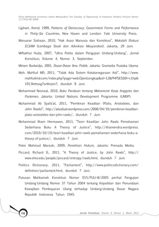 Peran Mahkamah Konstitusi dalam Mewujudkan Fair Equality of Opportunity di Indonesia (Analisis Putusan Nomor
117/Puu-Vii/2009)
Jurnal Konstitusi, Volume 9, Nomor 1, Maret 2012110
Lijphart, Arend, 1999, Patterns of Democracy: Government Forms and Performance
in Thirty-Six Countries, New Haven and London: Yale University Press.
Maruarar Siahaan, 2010, “Hak Asasi Manusia dan Konstitusi”, Makalah Diskusi
ELSAM (Lembaga Studi dan Advokasi Masyarakat), Jakarta, 29 Juni.
Miftakhul Huda, 2007, “Ultra Petita dalam Pengujian Undang-Undang”, Jurnal
Konstitusi, Volume 4, Nomor 3, September.
Miriam Budiardjo, 2001, Dasar-Dasar Ilmu Politik, Jakarta: Gramedia Pustaka Utama.
Moh. Mahfud MD, 2011, “Tidak Ada Sistem Ketatanegaraan Asli”, http://www.
mahfudmd.com/index.php?page=web.OpiniLengkap&id=12&PHPSESSID=c1hplk
1913ktttseg7orkkrpm7, diunduh 8 Juni.
Mohammad Novrizal, 2010, Buku Panduan tentang Mekanisme Kerja Anggota dan
Parlemen, Jakarta: United Nations Development Programme (UNDP).
Muhammad Ali Syafa’at, 2011, “Pemikiran Keadilan (Plato, Aristoteles, dan
John Rawls)”, http://alisafaat.wordpress.com/2008/04/10/pemikiran-keadilan-
plato-aristoteles-dan-john-rawls/, diunduh 7 Juni.
Muhammad Ilham Hermawan, 2011, “Teori Keadilan John Rawls Pemahaman
Sederhana Buku A Theory of Justice”, http://ilhamendra.wordpress.
com/2010/10/19/teori-keadilan-john-rawls-pemahaman-sederhana-buku-a-
theory-of-justice/, diunduh 7 Juni.
Peter Mahmud Marzuki, 2009, Penelitian Hukum, Jakarta: Prenada Media.
Piccard, Richard D., 2011, “A Theory of Justice, by John Rawls”, http://
www.ohio.edu/people/piccard/entropy/rawls.html, diunduh 7 Juni.
Politics Dictionary, 2011, “Parliament”, http://www.politicsdictionary.com/
definition/parliament.html, diunduh 7 Juni.
Putusan Mahkamah Konstitusi Nomor 015/PUU-III/2005 perihal Pengujian
Undang-Undang Nomor 37 Tahun 2004 tentang Kepailitan dan Penundaan
Kewajiban Pembayaran Utang terhadap Undang-Undang Dasar Negara
Republik Indonesia Tahun 1945.
 